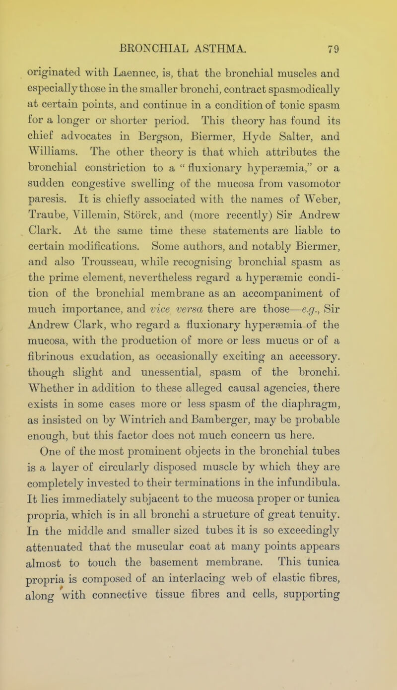 originated with Laennec, is, that the bronchial muscles and especially those in the smaller bronchi, contract spasmodically at certain points, and continue in a condition of tonic spasm for a longer or shorter period. This theory has found its chief advocates in Bergson, Biermer, Hyde Salter, and Williams. The other theorv is that which attributes the y bronchial constriction to a  fluxionary hyperemia, or a sudden congestive swelling of the mucosa from vasomotor paresis. It is chiefly associated with the names of Weber, Traube, Villemin, Stcirck, and (more recently) Sir Andrew Clark. At the same time these statements are liable to certain modifications. Some authors, and notably Biermer, and also Trousseau, while recognising bronchial spasm as the prime element, nevertheless regard a hyperaemic condi- tion of the bronchial membrane as an accompaniment of much importance, and vice versa there are those—e.g., Sir Andrew Clark, who regard a fluxionary hyperemia of the mucosa, with the production of more or less mucus or of a fibrinous exudation, as occasionally exciting an accessory, though slight and unessential, spasm of the bronchi. Whether in addition to these alleged causal agencies, there exists in some cases more or less spasm of the diaphragm, as insisted on by Wintrich and Bamberger, may be probable enough, but this factor does not much concern us here. One of the most prominent objects in the bronchial tubes is a layer of circularly disposed muscle by which they are completely invested to their terminations in the infundibula. It lies immediately subjacent to the mucosa proper or tunica propria, which is in all bronchi a structure of great tenuity. In the middle and smaller sized tubes it is so exceedingly attenuated that the muscular coat at many points appears almost to touch the basement membrane. This tunica propria is composed of an interlacing web of elastic fibres, along with connective tissue fibres and cells, supporting
