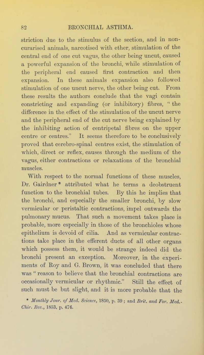striction clue to the stimulus of the section, and in non- curarised animals, narcotised with ether, stimulation of the central end of one cut vagus, the other being uncut, caused a powerful expansion of the bronchi, while stimulation of the peripheral end caused first contraction and then expansion. In these animals expansion also followed stimulation of one uncut nerve, the other being cut. From these results the authors conclude that the vagi contain constricting and expanding (or inhibitory) fibres,  the difference in the effect of the stimulation of the uncut nerve and the peripheral end of the cut nerve being explained by the inhibiting action of centripetal fibres on the upper centre or centres. It seems therefore to be conclusively proved that cerebro-spinal centres exist, the stimulation of which, direct or reflex, causes through the medium of the vagus, either contractions or relaxations of the bronchial muscles. With respect to the normal functions of these muscles, Dr. Gairdner* attributed what he terms a deobstruent function to the bronchial tubes. By this he implies that the bronchi, and especially the smaller bronchi, by slow vermicular or peristaltic contractions, impel outwards the pulmonary mucus. That such a movement takes place is probable, more especially in those of the bronchioles whose epithelium is devoid of cilia. And as vermicular contrac- tions take place in the efferent ducts of all other organs which possess them, it would be strange indeed did the bronchi present an exception. Moreover, in the experi- ments of Roy and G. Brown, it was concluded that there was  reason to believe that the bronchial contractions are occasionally vermicular or rhythmic. Still the effect of such must be but slight, and it is more probable that the * Monthly Jour, of Med. Science, 1850, p. 39 ; and Brit, and For. Med.- Chir. Rev., 1853, p. 476.