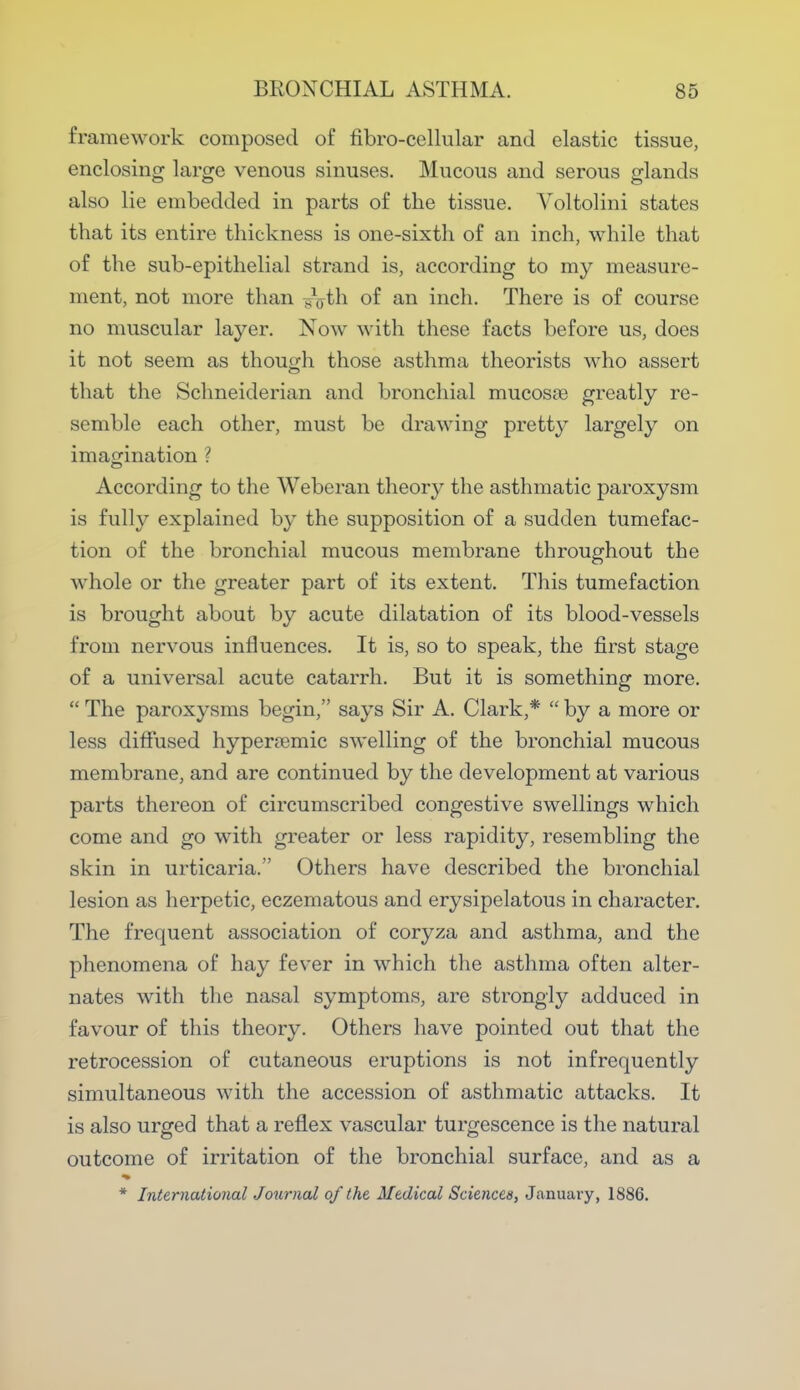 framework composed of fibro-cellular and elastic tissue, enclosing large venous sinuses. Mucous and serous glands also lie embedded in parts of the tissue. Voltolini states that its entire thickness is one-sixth of an inch, while that of the sub-epithelial strand is, according to my measure- ment, not more than ^th of an inch. There is of course no muscular layer. Now with these facts before us, does it not seem as though those asthma theorists who assert that the Schneiderian and bronchial mucosa) greatly re- semble each other, must be drawing pretty largely on imagination ? According to the Weberan theory the asthmatic paroxysm is fully explained by the supposition of a sudden tumefac- tion of the bronchial mucous membrane throughout the whole or the greater part of its extent. This tumefaction is brought about by acute dilatation of its blood-vessels from nervous influences. It is, so to speak, the first stage of a universal acute catarrh. But it is something more.  The paroxysms begin, says Sir A. Clark,*  by a more or less diffused hypera)mic swelling of the bronchial mucous membrane, and are continued by the development at various parts thereon of circumscribed congestive swellings which come and go with greater or less rapidity, resembling the skin in urticaria. Others have described the bronchial lesion as herpetic, eczematous and erysipelatous in character. The frequent association of coryza and asthma, and the phenomena of hay fever in which the asthma often alter- nates with the nasal symptoms, are strongly adduced in favour of this theory. Others have pointed out that the retrocession of cutaneous eruptions is not infrequently simultaneous with the accession of asthmatic attacks. It is also urged that a reflex vascular turgescence is the natural outcome of irritation of the bronchial surface, and as a * International Journal of the Medical Sciences, January, 1886.