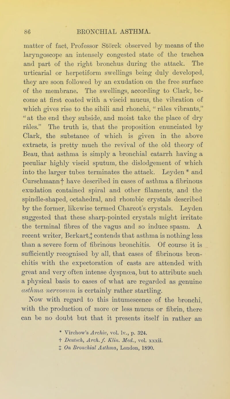 matter of fact, Professor Storck observed by means of the laryngoscope an intensely congested state of the trachea and part of the right bronchus during the attack. The urticarial or herpetiform swellings being duly developed, they are soon followed by an exudation on the free surface of the membrane. The swellings, according to Clark, be- come at first coated with a viscid mucus, the vibration of which gives rise to the sibili and rhonchi,  rales vibrants,  at the end they subside, and moist take the place of dry rales. The truth is, that the proposition enunciated by Clark, the substance of which is given in the above extracts, is pretty much the revival of the old theory of Beau, that asthma is simply a bronchial catarrh having a peculiar highly viscid sputum, the dislodgement of which into the larger tubes terminates the attack. Leyden * and Curschmannf have described in cases of asthma a fibrinous exudation contained spiral and other filaments, and the spindle-shaped, octahedral, and rhombic crystals described by the former, likewise termed Charcot's crystals. Leyden suggested that these sharp-pointed crystals might irritate the terminal fibres of the vagus and so induce spasm. A recent writer, Berkart,} contends that asthma is nothing less than a severe form of fibrinous bronchitis. Of course it is sufficiently recognised by all, that cases of fibrinous bron- chitis with the expectoration of casts are attended with great and very often intense dyspnoea, but to attribute such a physical basis to cases of what are regarded as genuine a si lima nervos um is certainly rather startling. Now with regard to this intumescence of the bronchi, with the production of more or less mucus or fibrin, there can be no doubt but that it presents itself in rather an * Virehow's Archiv, vol. lv., p. 324. t Deutsch, Arch. f. Klin. Med., vol. xxxii. £ On Bronchial Asthma, London, 1890.