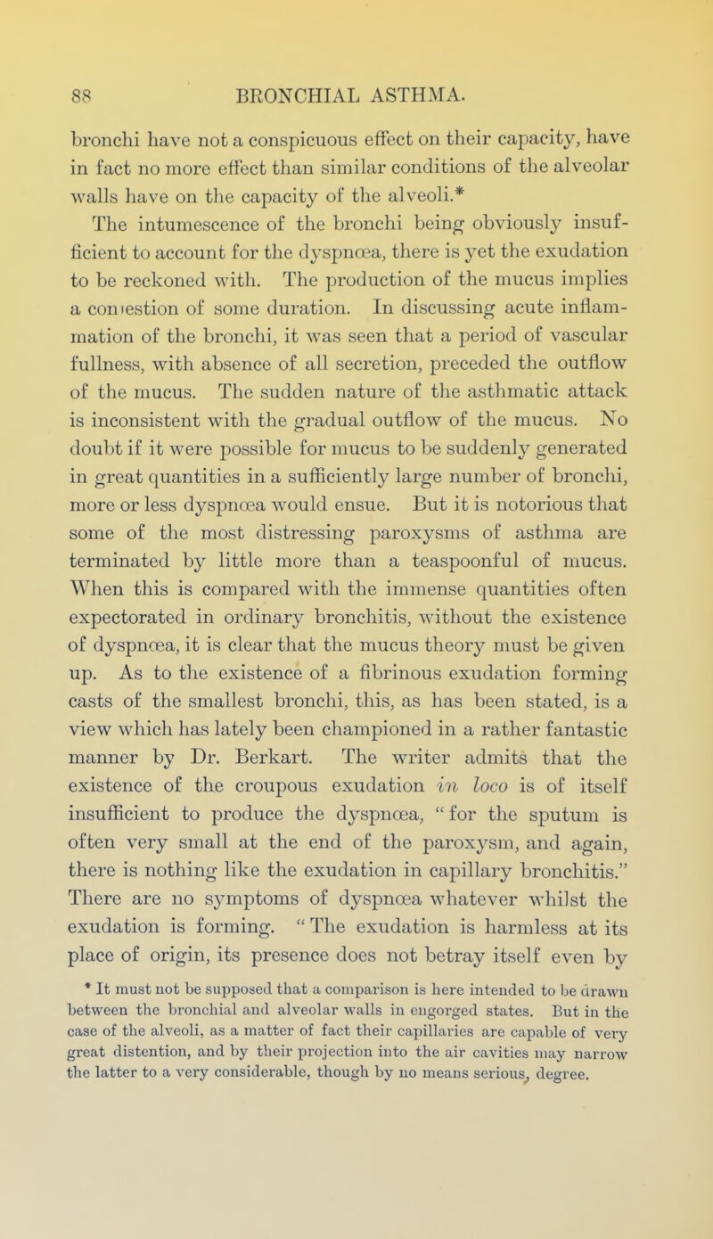 bronchi have not a conspicuous effect on their capacity, have in fact no more effect than similar conditions of the alveolar walls have on the capacity of the alveoli.* The intumescence of the bronchi being obviously insuf- ficient to account for the dyspnoea, there is yet the exudation to be reckoned with. The production of the mucus implies a comestion of some duration. In discussing acute inflam- mation of the bronchi, it was seen that a period of vascular fullness, with absence of all secretion, preceded the outflow of the mucus. The sudden nature of the asthmatic attack is inconsistent with the gradual outflow of the mucus. No doubt if it were possible for mucus to be suddenly generated in great quantities in a sufficiently large number of bronchi, more or less dyspnoea would ensue. But it is notorious that some of the most distressing paroxysms of asthma are terminated by little more than a teaspoonful of mucus. When this is compared with the immense quantities often expectorated in ordinary bronchitis, without the existence of dyspnoea, it is clear that the mucus theoiy must be given up. As to the existence of a fibrinous exudation forming casts of the smallest bronchi, this, as has been stated, is a view which has lately been championed in a rather fantastic manner by Dr. Berkart. The writer admits that the existence of the croupous exudation in loco is of itself insufficient to produce the dyspnoea,  for the sputum is often very small at the end of the paroxysm, and again, there is nothing like the exudation in capillary bronchitis. There are no symptoms of dyspnoea whatever whilst the exudation is forming.  The exudation is harmless at its place of origin, its presence does not betray itself even by * It must not be supposed that a comparison is here intended to be drawn between the bronchial and alveolar walls in engorged states. But in the case of the alveoli, as a matter of fact their capillaries are capable of very great distention, and by their projection into the air cavities may narrow the latter to a very considerable, though by no means serious, degree.