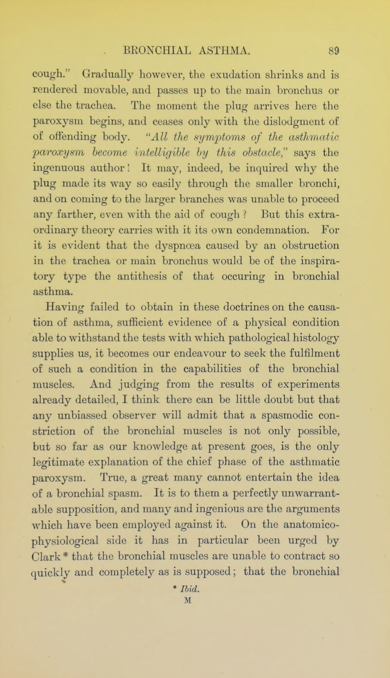 cough. Gradually however, the exudation shrinks and is rendered movable, and passes up to the main bronchus or else the trachea. The moment the plug arrives here the paroxysm begins, and ceases only with the dislodgment of of offending body. All the symptoms of the asthmatic paroxysm become intelligible by this obstacle says the ingenuous author! It may, indeed, be inquired why the plug made its way so easily through the smaller bronchi, and on coming to the larger branches was unable to proceed any farther, even with the aid of cough ? But this extra- ordinary theory carries with it its own condemnation. For it is evident that the dyspnoea caused by an obstruction in the trachea or main bronchus would be of the inspira- tory type the antithesis of that occuring in bronchial asthma. Having failed to obtain in these doctrines on the causa- tion of asthma, sufficient evidence of a physical condition able to withstand the tests with which pathological histology supplies us, it becomes our endeavour to seek the fulfilment of such a condition in the capabilities of the bronchial muscles. And judging from the results of experiments already detailed, I think there can be little doubt but that any unbiassed observer will admit that a spasmodic con- striction of the bronchial muscles is not only possible, but so far as our knowledge at present goes, is the only legitimate explanation of the chief phase of the asthmatic paroxysm. True, a great many cannot entertain the idea of a bronchial spasm. It is to them a perfectly unwarrant- able supposition, and many and ingenious are the arguments which have been employed against it. On the anatomico- physiological side it has in particular been urged by Clark* that the bronchial muscles are unable to contract so quickly and completely as is supposed; that the bronchial ♦ Ibid. M