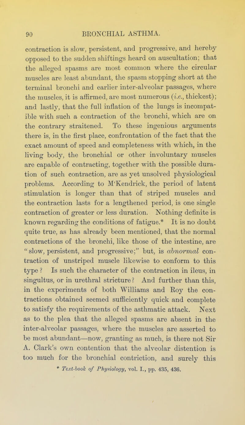 contraction is slow, persistent, and progressive, and hereby opposed to the sudden shiftings heard on auscultation; that the alleged spasms are most common where the circular muscles are least abundant, the spasm stopping short at the terminal bronchi and earlier inter-alveolar passages, where the muscles, it is affirmed, are most numerous (i.e., thickest); and lastly, that the full inflation of the lungs is incompat- ible with such a contraction of the bronchi, which are on the contrary straitened. To these ingenious arguments there is, in the first place, confrontation of the fact that the exact amount of speed and completeness with which, in the living body, the bronchial or other involuntary muscles are capable of contracting, together with the possible dura- tion of such contraction, are as yet unsolved physiological problems. According to M'Kendrick, the period of latent stimulation is longer than that of striped muscles and the contraction lasts for a lengthened period, is one single contraction of greater or less duration. Nothing definite is known regarding the conditions of fatigue.* It is no doubt quite true, as has already been mentioned, that the normal contractions of the bronchi, like those of the intestine, are slow, persistent, and progressive; but, is abnormal con- traction of unstriped muscle likewise to conform to this type ? Is such the character of the contraction in ileus, in singultus, or in urethral stricture ? And further than this, in the experiments of both Williams and Roy the con- tractions obtained seemed sufficiently quick and complete to satisfy the requirements of the asthmatic attack. Next as to the plea that the alleged spasms are absent in the inter-alveolar passages, where the muscles are asserted to be most abundant—now, granting as much, is there not Sir A. Clark's own contention that the alveolar distention is too much for the bronchial contriction, and surely this * Text-book of Phyniology, vol. I., pp. 435, 436.