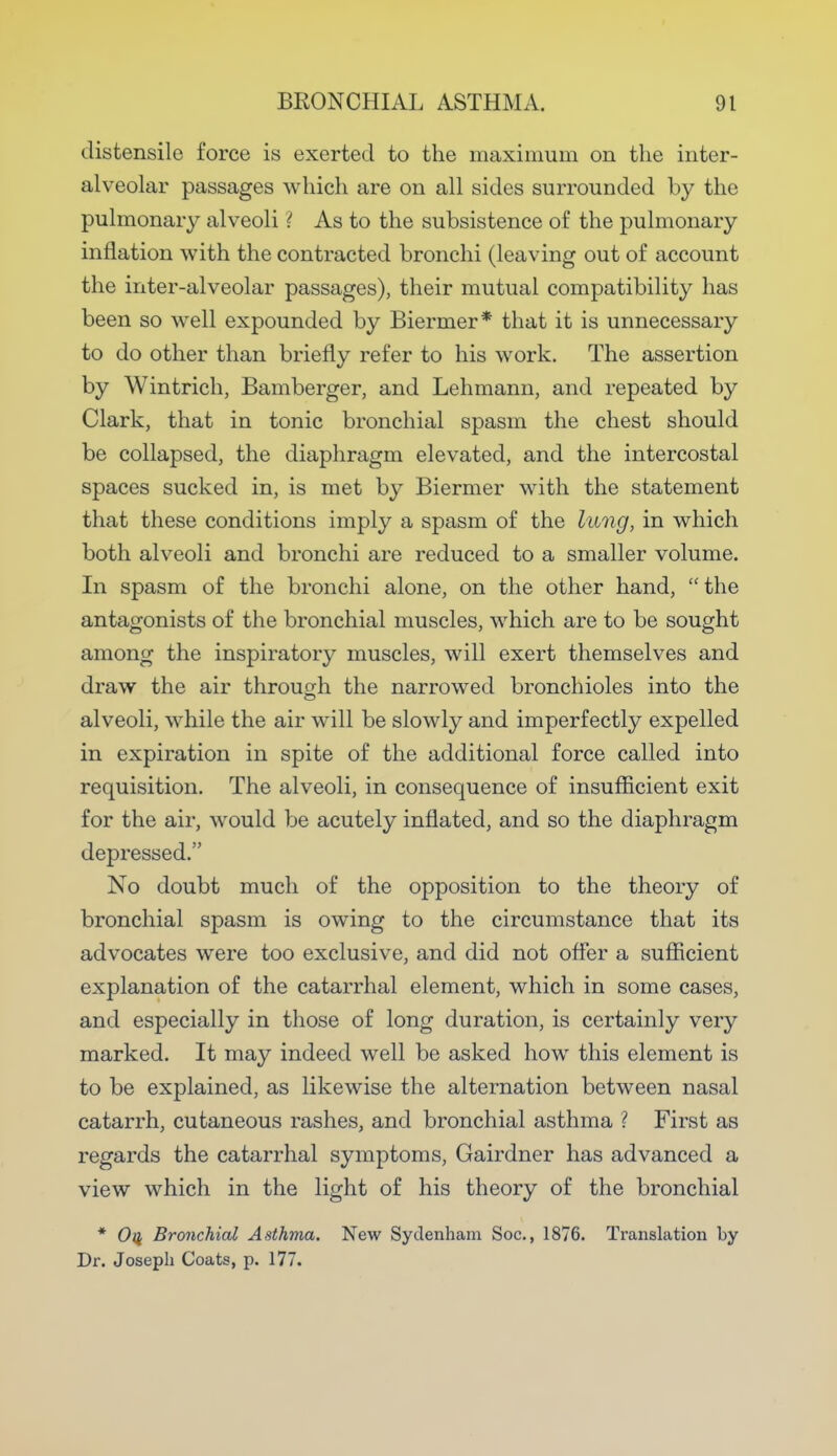 distensile force is exerted to the maximum on the inter- alveolar passages which are on all sides surrounded by the pulmonary alveoli ? As to the subsistence of the pulmonary inflation with the contracted bronchi (leaving out of account the inter-alveolar passages), their mutual compatibility has been so well expounded by Biermer* that it is unnecessary to do other than briefly refer to his work. The assertion by Wintrich, Bamberger, and Lehmann, and repeated by Clark, that in tonic bronchial spasm the chest should be collapsed, the diaphragm elevated, and the intercostal spaces sucked in, is met by Biermer with the statement that these conditions imply a spasm of the lung, in which both alveoli and bronchi are reduced to a smaller volume. In spasm of the bronchi alone, on the other hand, the antagonists of the bronchial muscles, which are to be sought among the inspiratory muscles, will exert themselves and draw the air through the narrowed bronchioles into the alveoli, while the air will be slowly and imperfectly expelled in expiration in spite of the additional force called into requisition. The alveoli, in consequence of insufficient exit for the air, would be acutely inflated, and so the diaphragm depressed. No doubt much of the opposition to the theory of bronchial spasm is owing to the circumstance that its advocates were too exclusive, and did not offer a sufficient explanation of the catarrhal element, which in some cases, and especially in those of long duration, is certainly very marked. It may indeed well be asked how this element is to be explained, as likewise the alternation between nasal catarrh, cutaneous rashes, and bronchial asthma ? First as regards the catarrhal symptoms, Gairdner has advanced a view which in the light of his theory of the bronchial * Oii Bronchial Asthma. New Sydenham Soc, 1876. Translation by Dr. Joseph Coats, p. 177.