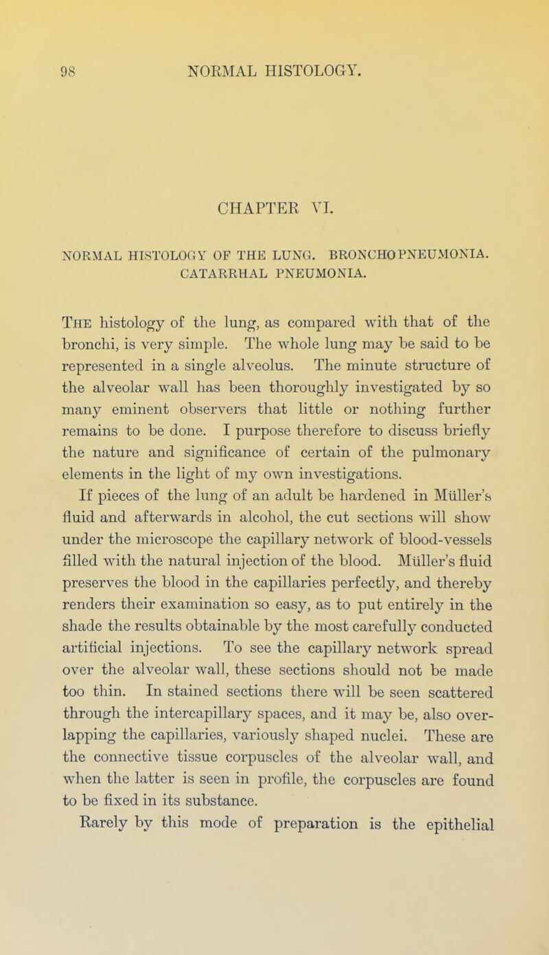 CHAPTER VI. NORMAL HISTOLOGY OF THE LUNG. BRONCHOPNEUMONIA. CATARRHAL PNEUMONIA. The histology of the lung, as compared with that of the bronchi, is very simple. The whole lung may be said to be represented in a single alveolus. The minute structure of the alveolar wall has been thoroughly investigated by so many eminent observers that little or nothing further remains to be done. I purpose therefore to discuss briefly the nature and significance of certain of the pulmonary elements in the light of my own investigations. If pieces of the lung of an adult be hardened in Muller's fluid and afterwards in alcohol, the cut sections will show under the microscope the capillary network of blood-vessels filled with the natural injection of the blood. Muller's fluid preserves the blood in the capillaries perfectly, and thereby renders their examination so easy, as to put entirely in the shade the results obtainable by the most carefully conducted artificial injections. To see the capillary network spread over the alveolar wall, these sections should not be made too thin. In stained sections there will be seen scattered through the intercapillary spaces, and it may be, also over- lapping the capillaries, variously shaped nuclei. These are the connective tissue corpuscles of the alveolar wall, and when the latter is seen in profile, the corpuscles are found to be fixed in its substance. Rarely by this mode of preparation is the epithelial