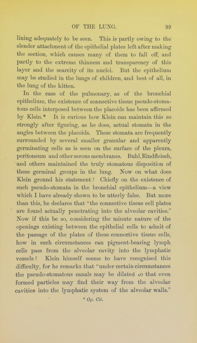 lining adequately to be seen. This is partly owing to the slender attachment of the epithelial plates left after making the section, which causes many of them to fall oft', and partly to the extreme thinness and transparency of this layer and the scarcity of its nuclei. But the epithelium may be studied in the lungs of children, and best of all, in the lung of the kitten. In the case of the pulmonary, as of the bronchial epithelium, the existence of connective tissue pseudo-stoma- tous cells interposed between the placoids has been affirmed by Klein.* It is curious how Klein can maintain this so strongly after figuring, as he does, actual stomata in the angles between the placoids. These stomata are frequently surrounded by several smaller granular and apparently germinating cells as is seen on the surface of the pleura, peritoneum and other serous membranes. Buhl, Rindfleisch, and others maintained the truly stomatous disposition of these germinal groups in the lung. Now on what does Klein ground his statement ? Chiefly on the existence of such pseudo-stomata in the bronchial epithelium—a view which I have already shown to be utterly false. But more than this, he declares that the connective tissue cell plates are found actually penetrating into the alveolar cavities. Now if this be so, considering the minute nature of the openings existing between the epithelial cells to admit of the passage of the plates of these connective tissue cells, how in such circumstances can pigment-bearing lymph cells pass from the alveolar cavity into the lymphatic vessels ? Klein himself seems to have recognised this difficulty, for he remarks that under certain circumstances the pseudo-stomatous canals may be dilated oo that even formed particles may find their way from the alveolar cavities into the lymphatic system of the alveolar walls. * Op. Cit.