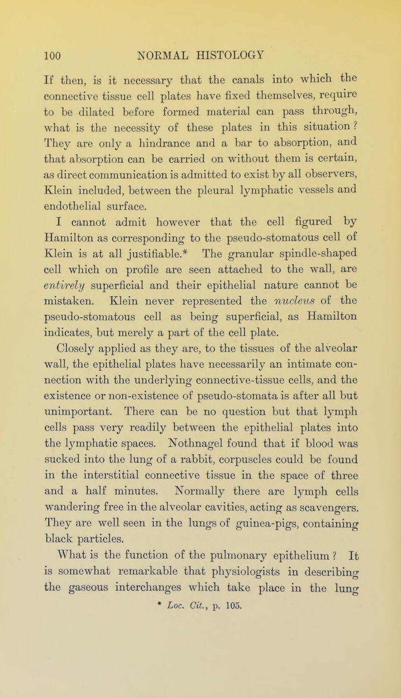 If then, is it necessary that the canals into which the connective tissue cell plates have fixed themselves, require to be dilated before formed material can pass through, what is the necessity of these plates in this situation ? They are only a hindrance and a bar to absorption, and that absorption can be carried on without them is certain, as direct communication is admitted to exist by all observers, Klein included, between the pleural lymphatic vessels and endothelial surface. I cannot admit however that the cell figured by Hamilton as corresponding to the pseudo-stomatous cell of Klein is at all justifiable.* The granular spindle-shaped cell which on profile are seen attached to the wall, are entirely superficial and their epithelial nature cannot be mistaken. Klein never represented the nucleus of the pseudo-stomatous cell as being superficial, as Hamilton indicates, but merely a part of the cell plate. Closely applied as they are, to the tissues of the alveolar wall, the epithelial plates have necessarily an intimate con- nection with the underlying connective-tissue cells, and the existence or non-existence of pseudo-stomata is after all but unimportant. There can be no question but that lymph cells pass very readily between the epithelial plates into the lymphatic spaces. Nothnagel found that if blood was sucked into the lung of a rabbit, corpuscles could be found in the interstitial connective tissue in the space of three and a half minutes. Normally there are lymph cells wandering free in the alveolar cavities, acting as scavengers. They are well seen in the lungs of guinea-pigs, containing black particles. What is the function of the pulmonary epithelium ? It is somewhat remarkable that physiologists in describing the gaseous interchanges which take place in the lung * Loc. Cit., p. 105.