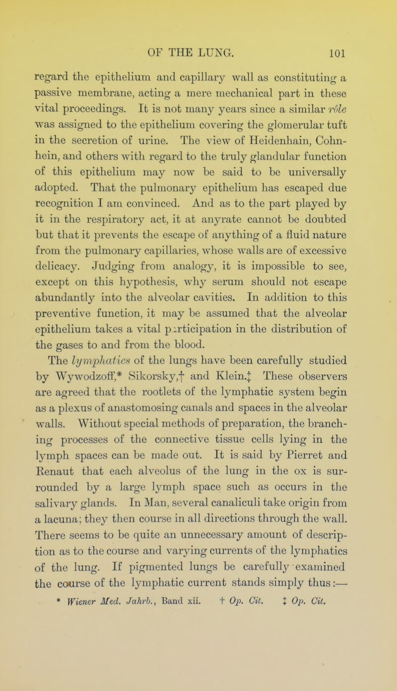 regard the epithelium and capillary wall as constituting a passive membrane, acting a mere mechanical part in these vital proceedings. It is not many years since a similar rule was assigned to the epithelium covering the glomerular tuft in the secretion of urine. The view of Heidenhain, Cohn- hein, and others with regard to the truly glandular function of this epithelium may now be said to be universally adopted. That the pulmonary epithelium has escaped due recognition I am convinced. And as to the part played by it in the respiratory act, it at anyrate cannot be doubted but that it prevents the escape of anything of a fluid nature from the pulmonary capillaries, whose walls are of excessive delicacy. Judging from analogy, it is impossible to see, except on this hypothesis, why serum should not escape abundantly into the alveolar cavities. In addition to this preventive function, it may be assumed that the alveolar epithelium takes a vital participation in the distribution of the gases to and from the blood. The lymphatics of the lungs have been carefully studied by Wywodzoff,* Sikorsky ,f and Klein.J These observers are agreed that the rootlets of the lymphatic system begin as a plexus of anastomosing canals and spaces in the alveolar walls. Without special methods of preparation, the branch- ing processes of the connective tissue cells lying in the lymph spaces can be made out. It is said by Pierret and Renaut that each alveolus of the lung in the ox is sur- rounded by a large lymph space such as occurs in the salivary glands. In Man, several canaliculi take origin from a lacuna; they then course in all directions through the wall. There seems to be quite an unnecessary amount of descrip- tion as to the course and varying currents of the lymphatics of the lung. If pigmented lungs be carefully examined the course of the lymphatic current stands simply thus:— * Wiener Med. Jahrb., Band xii. t Op. Cit. X Op. Cit.
