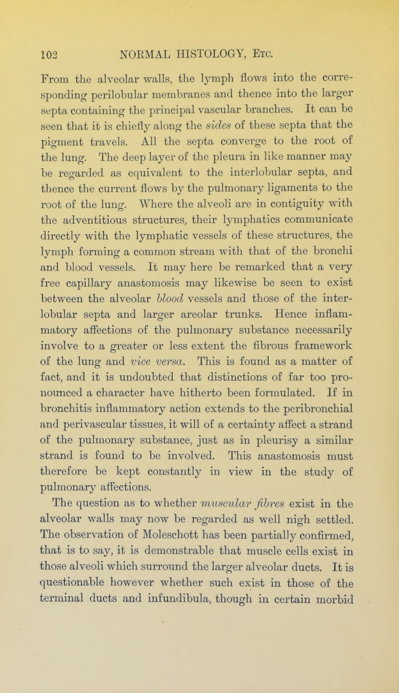 From the alveolar walls, the lymph flows into the corre- sponding perilobular membranes and thence into the larger septa containing the principal vascular branches. It can be seen that it is chiefly along the sides of these septa that the pigment travels. All the septa converge to the root of the lung. The deep layer of the pleura in like manner may be regarded as equivalent to the interlobular septa, and thence the current flows by the pulmonary ligaments to the root of the lung. Where the alveoli are in contiguity with the adventitious structures, their lymphatics communicate directly with the lymphatic vessels of these structures, the lymph forming a common stream with that of the bronchi and blood vessels. It may here be remarked that a very free capillary anastomosis may likewise be seen to exist between the alveolar blood vessels and those of the inter- lobular septa and larger areolar trunks. Hence inflam- matory affections of the pulmonary substance necessarily involve to a greater or less extent the fibrous framework of the lung and vice versa. This is found as a matter of fact, and it is undoubted that distinctions of far too pro- nounced a character have hitherto been formulated. If in bronchitis inflammatory action extends to the peribronchial and perivascular tissues, it will of a certainty affect a strand of the pulmonary substance, just as in pleurisy a similar strand is found to be involved. This anastomosis must therefore be kept constantly in view in the study of pulmonary affections. The question as to whether muscular fibres exist in the alveolar walls may now be regarded as well nigh settled. The observation of Moleschott has been partially confirmed, that is to say, it is demonstrable that muscle cells exist in those alveoli which surround the larger alveolar ducts. It is questionable however whether such exist in those of the terminal ducts and infundibula, though in certain morbid