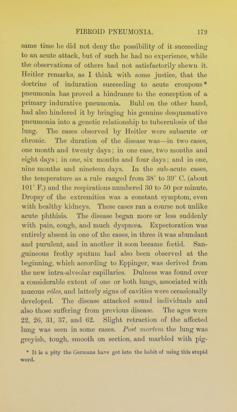 same time he did not deny the possibility of it succeeding to an acute attack, but of such he had no experience, while the observations of others had not satisfactorily shewn it. Heitler remarks, as I think with some justice, that the doctrine of induration succeeding to acute croupous * pneumonia has proved a hindrance to the conception of a primary indurative pneumonia. Buhl on the other hand, had also hindered it by bringing his genuine desquamative pneumonia into a genetic relationship to tuberculosis of the lung. The cases observed by Heitler were subacute or chronic. The duration of the disease was—in two cases, one month and twenty days; in one case, two months and eight days ; in one, six months and four days; and in one, nine months and nineteen days. In the sub-acute cases, the temperature as a rule ranged from 38° to 39° C. (about 101° F.) and the respirations numbered 30 to 50 per minute. Dropsy of the extremities was a constant symptom, even with healthy kidneys. These cases ran a course not unlike acute phthisis. The disease began more or less suddenly with pain, cough, and much dyspnoea. Expectoration was entirely absent in one of the cases, in three it was abundant and purulent, and in another it soon became foetid. San- guineous frothy sputum had also been observed at the beginning, which according to Eppinger, was derived from the new intra-alveolar capillaries. Dulness was found over a considerable extent of one or both lungs, associated with mucous rales, and latterly signs of cavities were occasionally developed. The disease attacked sound individuals and also those suffering from previous disease. The ages were 22, 26, 31, 37, and 62. Slight retraction of the affected lung was seen in some cases. Post mortem the lung was greyish, tough, smooth on section, and marbled with pig- * It is a pity the Germans have got into the habit of using this stupid word.