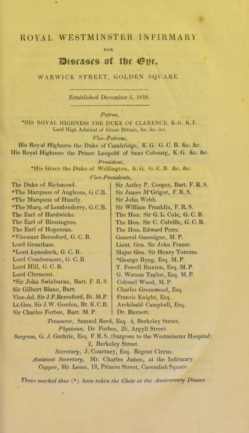 ROYAL WESTMINSTER INFIRMARY FOR 33lSfit*fS Of tt)f WARWICK STREET, GOLDEN SQUARE Established December 5! 1816. Patron, *HIS ROYAL HIGHNESS THE DUKE OF CLARENCE, K.G. K.T. Lord High Admiral of Great Britain, Sec. Sec. ike. f^ce-Patrons, His Royal Highness the Duke of Cambridge, K.G. G. C. B. &c. &c. His Royal Highness the Prince Leopold of Saxe Cobourg, K. G. &c. &c. President, *His Grace the Duke of Wellington, K.G. G. C. B. &c. &c. fice-Presidents, The Duke of Richmond. *The Marquess of Anglesea, G.C.B. •The Marquess of Huntly. *The Marq. of Londonderry, G.C.B. The Earl of Hardwicke. The Earl of Blessington. The Earl of Hopetoun. *Viscount Beresford, G. C. B. Lord Grantham. ♦Lord Lynedoch, G. C. B. Lord Combermere, G. C. B. Lord Hill, G. C. B. Lord Clermont. *Sir John Swinburne, Bart. F. R. S. Sir Gilbert Blane, Bart. Vice-Ad. Sir J.P.Beresford, Bt. M.P. Lt.Gen. Sir J.W. Gordon, Bt. K.C.B. Sir Charles Forbes, Bart. M. P. Sir Astley P. Cooper, Bart. F. R. S. Sir James M'Grigor, F. R. S. Sir John Webb. Sir William Franklin, F. R. S. The Hon. Sir G. L. Cole, G. C. B. The Hon. Sir C. Colville, G. C. B. The Hon. Edward Petre. General Gascoigne, M. P. Lieut. Gen. Sir John Frazer. Major Gen. Sir Henry Torrens. *George Byng, Esq. M. P. T. Fowell Buxton, Esq. M. P. G. Watson Taylor, Esq. M. P. Colonel Wood, M. P. Charles Greenwood, Esq. Francis Knight, Esq. Archibald Campbell, Esq. Dr. Burnett. Treasurer, Samuel Reed, Esq. 4, Berkeley Street. Physician, Dr. Forbes, 25, Argyll Street. Surgeon, G. J. Guthrie, Esq. F. R. S. (Surgeon to the Westminster Hospital) 2, Berkeley Street. Secretary, J. Courtney, Esq. Regent Circus. Assistant Secretary, Mr. Charles James, at the Infirmary. Cupper, Mr.Leese, 18, Princes Street, Cavendish Square. Those marked thus (*) have taken the Chair at the Anniversary Dinner.