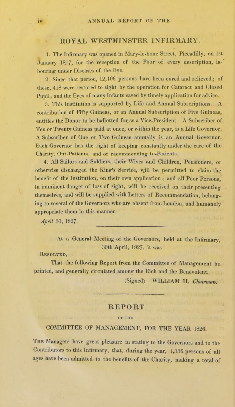 iv ANNUAL REPORT OF THE ROYAL WESTMINSTER INFIRMARY. 1. The Infirmary was opened in Mary-le-bone Street, Piccadilly, on 1st January 18J7, for the reception of the Poor of every description, la-* bouring under Diseases of the Eye. 2. Since that period, 12,106 persons have been cured and relieved; of these, 418 were restored to sight by the operation for Cataract and Closed Pupil; and the Eyes of many Infants saved by timely application for advice. 3. This Institution is supported by Life and Annual Subscriptions. A contribution of Fifty Guineas, or an Annual Subscription of Five Guineas, entitles the Donor to be ballotted for as a Vice-President. A Subscriber of Ten or Twenty Guineas paid at once, or within the year, is a Life Governor. A Subscriber of One or Two Guineas annually is an Annual Governor. Each Governor has the right of keeping constantly under the care of the Charity, Out-Patients, and of recommending In-Patients. 4. All Sailors and Soldiers, their Wives and Children, Pensioners, or otherwise discharged the King's Service, will be permitted to claim the benefit of the Institution, on their own application ; and all Poor Persons, in imminent danger of loss of sight, will be received on their presenting themselves, and will be supplied with Letters of Recommendation, belong- ing to several of the Governors who are absent from London, and humanely appropriate them in this manner. April 30, 1827. At a General Meeting of the Governors, held at the Infirmary, 30th April, 1827, it was Resolved, That the following Report from the Committee of Management be printed, and generally circulated among the Rich and the Benevolent. (Signed) WILLIAM H. Chairman. REPORT OF THE COMMITTEE OF MANAGEMENT, FOR THE YEAR 1826. The Managers have great pleasure in stating to the Governors and to the Contributors to this Infirmary, that, during the year, 1,336 persons of all ages have been admitted to the benefits of the Charity, making a total of