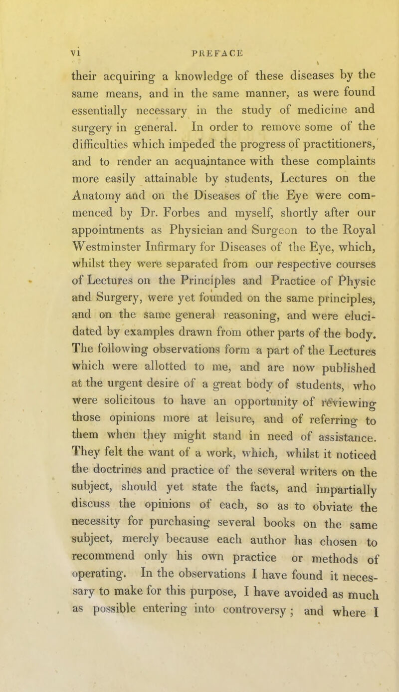 their acquiring a knowledge of these diseases by the same means, and in the same manner, as were found essentially necessary in the study of medicine and surgery in general. In order to remove some of the difficulties which impeded the progress of practitioners, and to render an acquaintance with these complaints more easily attainable by students, Lectures on the Anatomy and on the Diseases of the Eye were com- menced by Dr. Forbes and myself, shortly after our appointments as Physician and Surgeon to the Royal Westminster Infirmary for Diseases of the Eye, which, whilst they were separated from our respective courses of Lectures on the Principles and Practice of Physic and Surgery, were yet founded on the same principles, and on the same general reasoning, and were eluci- dated by examples drawn from other parts of the body. The following observations form a part of the Lectures which were allotted to me, and are now published at the urgent desire of a great body of students, who were solicitous to have an opportunity of reviewing those opinions more at leisure, and of referring to them when they might stand in need of assistance. They felt the want of a work, which, whilst it noticed the doctrines and practice of the several writers on the subject, should yet state the facts, and impartially discuss the opinions of each, so as to obviate the necessity for purchasing several books on the same subject, merely because each author has chosen to recommend only his own practice or methods of operating. In the observations I have found it neces- sary to make for this purpose, I have avoided as much as possible entering into controversy ; and where I