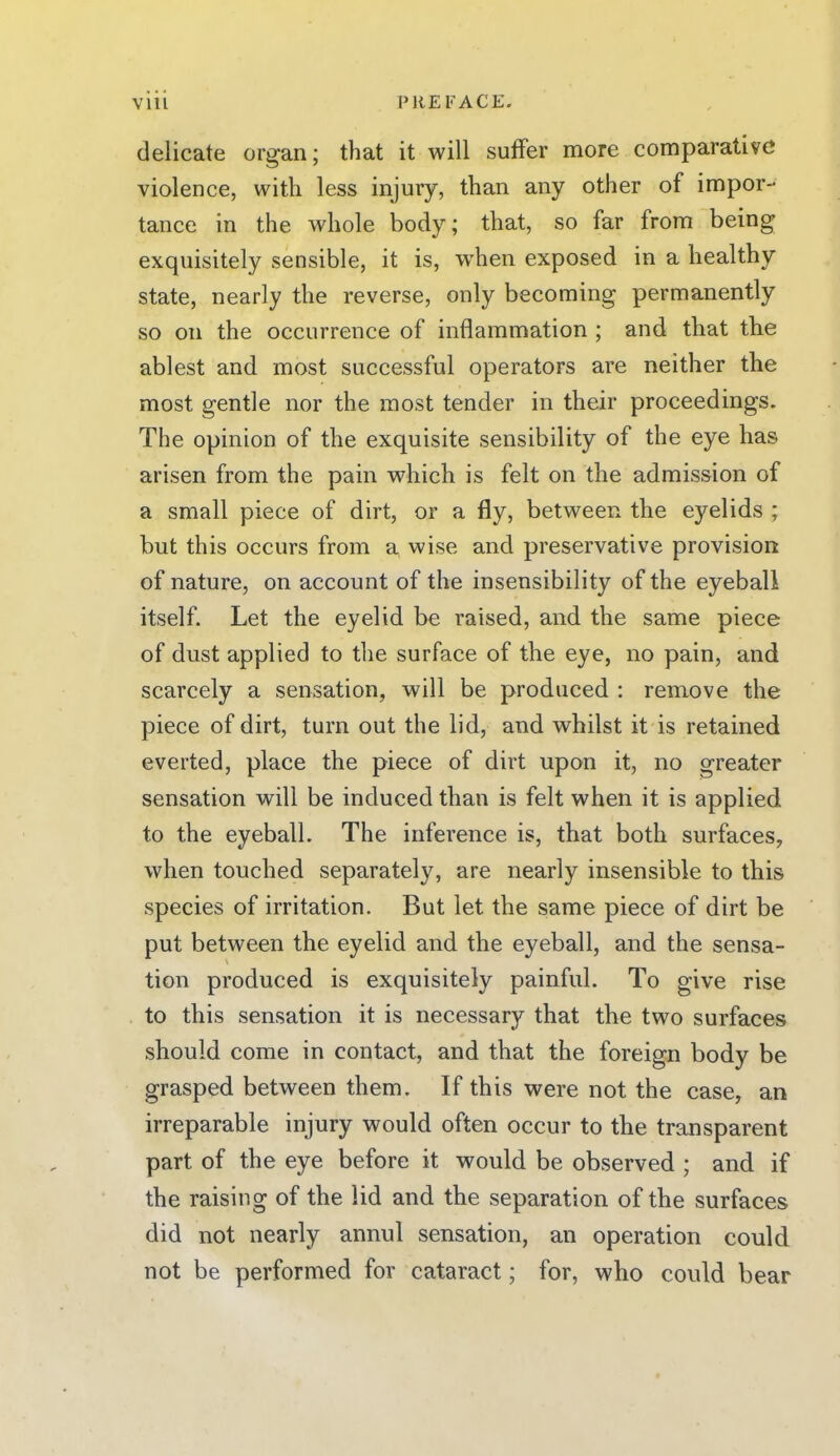 delicate organ; that it will suffer more comparative violence, with less injury, than any other of impor- tance in the whole body; that, so far from being exquisitely sensible, it is, when exposed in a healthy state, nearly the reverse, only becoming permanently so on the occurrence of inflammation ; and that the ablest and most successful operators are neither the most gentle nor the most tender in their proceedings. The opinion of the exquisite sensibility of the eye has arisen from the pain which is felt on the admission of a small piece of dirt, or a fly, between the eyelids ; but this occurs from a wise and preservative provision of nature, on account of the insensibility of the eyeball itself. Let the eyelid be raised, and the same piece of dust applied to the surface of the eye, no pain, and scarcely a sensation, will be produced : remove the piece of dirt, turn out the lid, and whilst it is retained everted, place the piece of dirt upon it, no greater sensation will be induced than is felt when it is applied to the eyeball. The inference is, that both surfaces, when touched separately, are nearly insensible to this species of irritation. But let the same piece of dirt be put between the eyelid and the eyeball, and the sensa- tion produced is exquisitely painful. To give rise to this sensation it is necessary that the two surfaces should come in contact, and that the foreign body be grasped between them. If this were not the case, an irreparable injury would often occur to the transparent part of the eye before it would be observed ; and if the raising of the lid and the separation of the surfaces did not nearly annul sensation, an operation could not be performed for cataract; for, who could bear