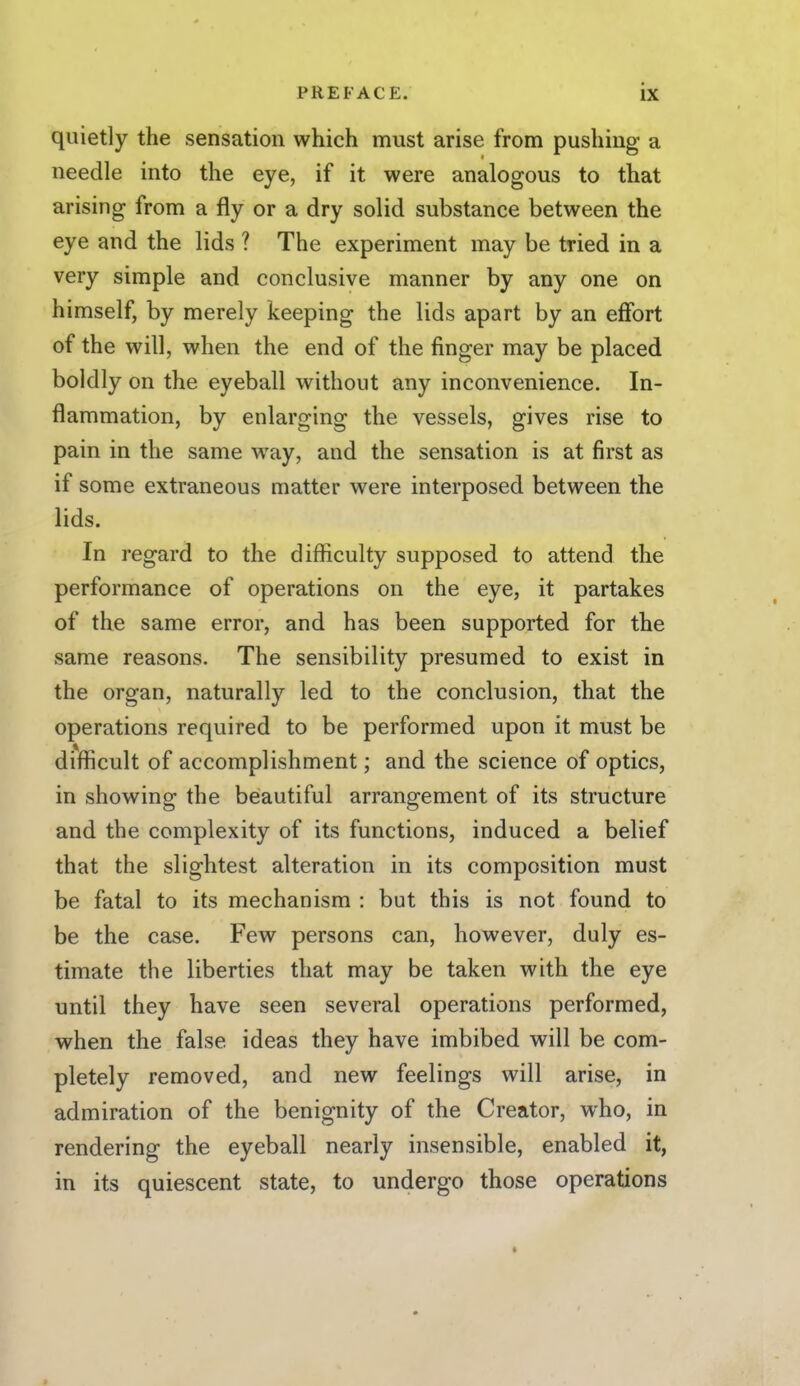 quietly the sensation which must arise from pushing a needle into the eye, if it were analogous to that arising from a fly or a dry solid substance between the eye and the lids ? The experiment may be tried in a very simple and conclusive manner by any one on himself, by merely keeping the lids apart by an effort of the will, when the end of the finger may be placed boldly on the eyeball without any inconvenience. In- flammation, by enlarging the vessels, gives rise to pain in the same way, and the sensation is at first as if some extraneous matter were interposed between the lids. In regard to the difficulty supposed to attend the performance of operations on the eye, it partakes of the same error, and has been supported for the same reasons. The sensibility presumed to exist in the organ, naturally led to the conclusion, that the operations required to be performed upon it must be difficult of accomplishment; and the science of optics, in showing the beautiful arrangement of its structure and the complexity of its functions, induced a belief that the slightest alteration in its composition must be fatal to its mechanism : but this is not found to be the case. Few persons can, however, duly es- timate the liberties that may be taken with the eye until they have seen several operations performed, when the false ideas they have imbibed will be com- pletely removed, and new feelings will arise, in admiration of the benignity of the Creator, who, in rendering the eyeball nearly insensible, enabled it, in its quiescent state, to undergo those operations