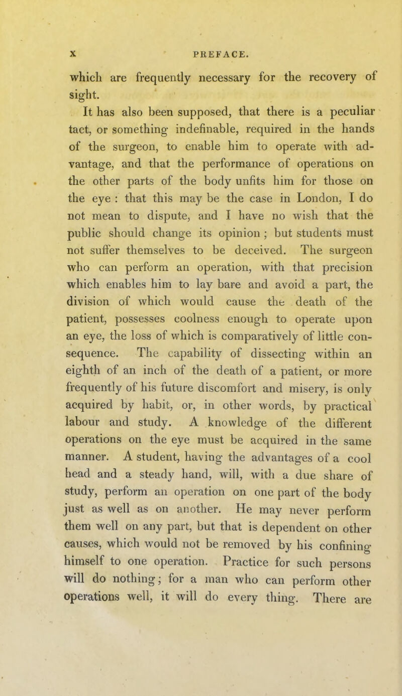 which are frequently necessary for the recovery of sight. It has also been supposed, that there is a peculiar tact, or something indefinable, required in the hands of the surgeon, to enable him to operate with ad- vantage, and that the performance of operations on the other parts of the body unfits him for those on the eye : that this may be the case in London, I do not mean to dispute, and I have no wish that the public should change its opinion ; but students must not suffer themselves to be deceived. The surgeon who can perform an operation, with that precision which enables him to lay bare and avoid a part, the division of which would cause the death of the patient, possesses coolness enough to operate upon an eye, the loss of which is comparatively of little con- sequence. The capability of dissecting within an eighth of an inch of the death of a patient, or more frequently of his future discomfort and misery, is only acquired by habit, or, in other words, by practical labour and study. A knowledge of the different operations on the eye must be acquired in the same manner. A student, having the advantages of a cool head and a steady hand, will, with a due share of study, perform an operation on one part of the body just as well as on another. He may never perform them well on any part, but that is dependent on other causes, which would not be removed by his confining himself to one operation. Practice for such persons will do nothing; for a man who can perform other operations well, it will do every thing. There are