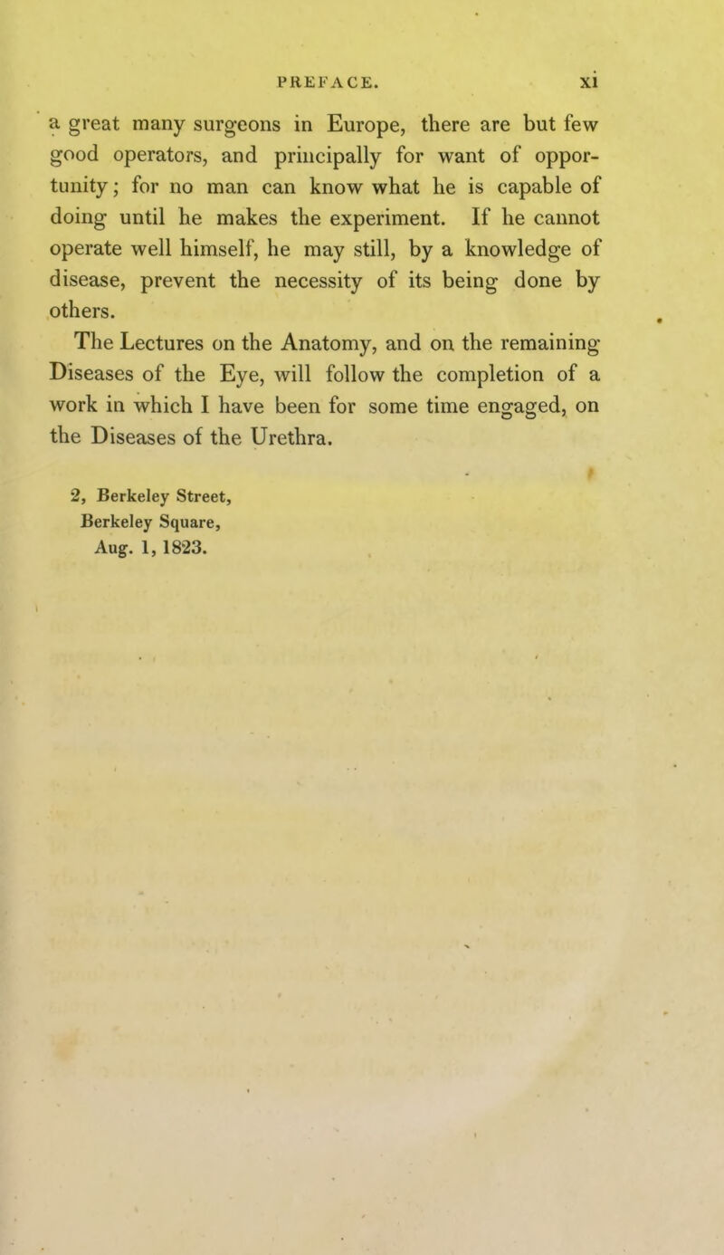 a great many surgeons in Europe, there are but few good operators, and principally for want of oppor- tunity ; for no man can know what he is capable of doing until he makes the experiment. If he cannot operate well himself, he may still, by a knowledge of disease, prevent the necessity of its being done by others. The Lectures on the Anatomy, and on the remaining Diseases of the Eye, will follow the completion of a work in which I have been for some time engaged, on the Diseases of the Urethra. 2, Berkeley Street, Berkeley Square, Aug. 1, 1823. t