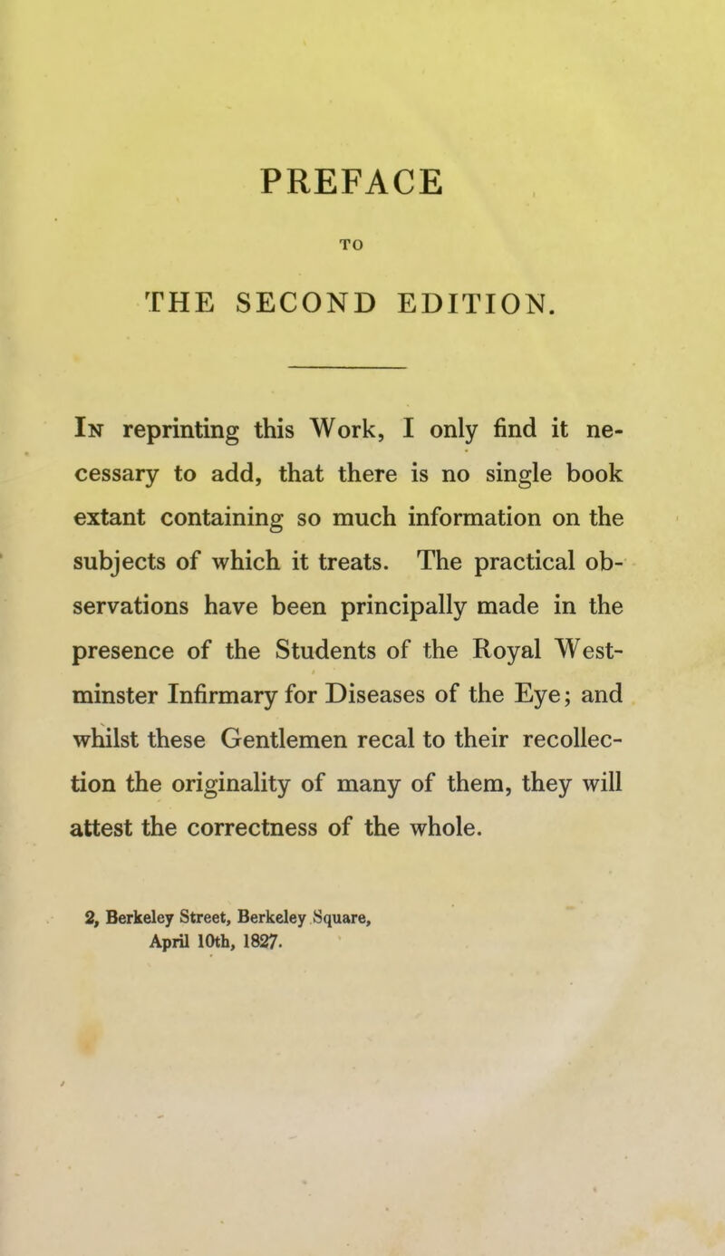 THE SECOND EDITION. In reprinting this Work, I only find it ne- cessary to add, that there is no single book extant containing so much information on the subjects of which it treats. The practical ob- servations have been principally made in the presence of the Students of the Royal West- minster Infirmary for Diseases of the Eye; and whilst these Gentlemen recal to their recollec- tion the originality of many of them, they will attest the correctness of the whole. 2, Berkeley Street, Berkeley Square, April 10th, 1827.