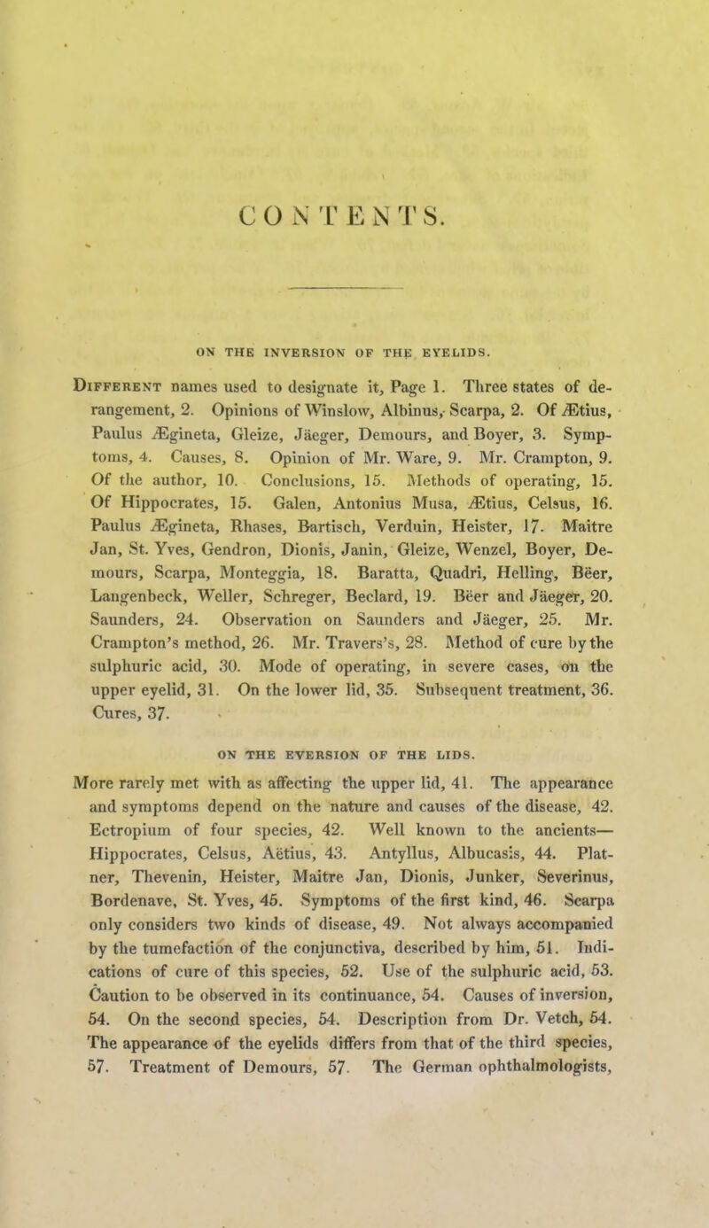 CO N T 14 NTS. ON THE INVERSION OP THE EYELIDS. Different names used to designate it, Page 1. Three states of de- rangement, 2. Opinions of Winslow, Albinus,- Scarpa, 2. Of iEtius, Paulus ^Egineta, Gleize, Jaeger, Demours, and Boyer, 3. Symp- toms, 4. Causes, 8. Opinion of Mr. Ware, 9. Mr. Crampton, 9. Of the author, 10. Conclusions, 15. Methods of operating, 15. Of Hippocrates, 15. Galen, Antonius Musa, Otitis, Celsus, 16. Paulus iEgineta, Rhases, B-artisch, Verduin, Heister, 17- Maitre Jan, St. Yves, Gendron, Dionis, Janin, Gleize, Wenzel, Boyer, De- mours, Scarpa, Monteggia, 18. Baratta, Quadri, Helling, Beer, Langenbeck, Weller, Schreger, Beclard, 19. Beer and Jaeger, 20. Saunders, 24. Observation on Saunders and Jaeger, 25. Mr. Crampton's method, 26. Mr. Travers's, 28. Method of cure by the sulphuric acid, .30. Mode of operating, in severe cases, on the upper eyelid, 31. On the lower lid, 35. Subsequent treatment, 36. Cures, 37. ON THE EVERSION OF THE LIDS. More rarely met with as affecting the upper lid, 41. The appearance and symptoms depend on the nature and causes of the disease, 42. Ectropium of four species, 42. Well known to the ancients— Hippocrates, Celsus, Aetius, 43. Antyllus, Albucasis, 44. Plat- ner, Thevenin, Heister, Maitre Jan, Dionis, Junker, Severinus, Bordenave, St. Yves, 45. Symptoms of the first kind, 46. Scarpa only considers two kinds of disease, 49. Not always accompanied by the tumefaction of the conjunctiva, described by him, 51. Indi- cations of cure of this species, 52. Use of the sulphuric acid, 53. Caution to be observed in its continuance, 54. Causes of inversion, 54. On the second species, 54. Description from Dr. Vetch, 54. The appearance of the eyelids differs from that of the third species, 57. Treatment of Demours, 57- The German ophthalmologists,