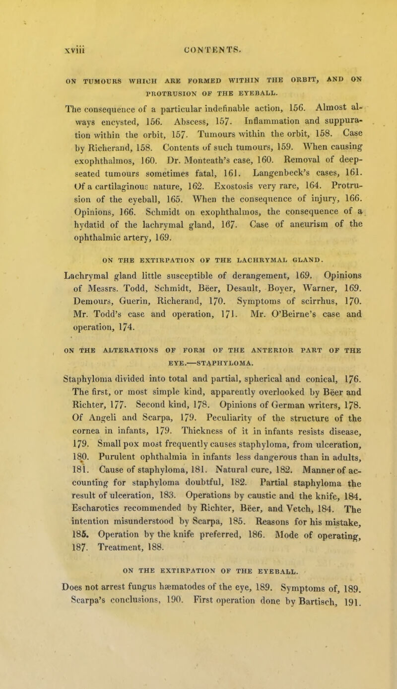 ON TUMOURS WHICH ARE FORMED WITHIN THE ORBIT, AND ON PROTRUSION OF THE EYEBALL. The consequence of a particular indefinable action, 156. Almost al- ways encysted, 156. Abscess, 157- Inflammation and suppura- tion within the orbit, 157- Tumours within the orbit, 158. Case by Richerand, 158. Contents uf such tumours, 159. When causing exophthalmos, 160. Dr. Monteath's case, 160. Removal of deep- seated tumours sometimes fatal, 161. Langenbeck's cases, 161. Of a cartilaginouc nature, 162. Exostosis very rare, 164. Protru- sion of the eyeball, 165. When the consequence of injury, 166. Opinions, 166. Schmidt on exophthalmos, the consequence of a hydatid of the lachrymal gland, 167- Case of aneurism of the ophthalmic artery, 169. ON THE EXTIRPATION OF THE LACHRYMAL GLAND. Lachrymal gland little susceptible of derangement, 169. Opinions of Messrs. Todd, Schmidt, Beer, Desault, Boyer, Warner, 169. Demours, Guerin, Richerand, 170. Symptoms of scirrhus, 170. Mr. Todd's case and operation, 171. Mr. O'Beirne's case and operation, 174. ON THE ALTERATIONS OF FORM OF THE ANTERIOR PART OF THE EYE.—STAPHYLOMA. Staphyloma divided into total and partial, spherical and conical, 176. The first, or most simple kind, apparently overlooked by Beer and Richter, 177- Second kind, 178. Opinions of German writers, 178. Of Angeli and Scarpa, 179. Peculiarity of the structure of the cornea in infants, 179. Thickness of it in infants resists disease, 179. Small pox most frequently causes staphyloma, from ulceration, 180. Purulent ophthalmia in infants less dangerous than in adults, 181. Cause of staphyloma, 181. Natural cure, 182. Mannerof ac- counting for staphyloma doubtful, 182. Partial staphyloma the result of ulceration, 183. Operations by caustic and the knife, 184. Escharotics recommended by Richter, Beer, and Vetch, 184. The intention misunderstood by Scarpa, 185. Reasons for his mistake, 185. Operation by the knife preferred, 186. Mode of operating, 187- Treatment, 188. ON THE EXTIRPATION OF THE EYEBALL. Does not arrest fungus hsematodes of the eye, 189. Symptoms of, 189. Scarpa's conclusions, 190. First operation done by Bartisch, 191.