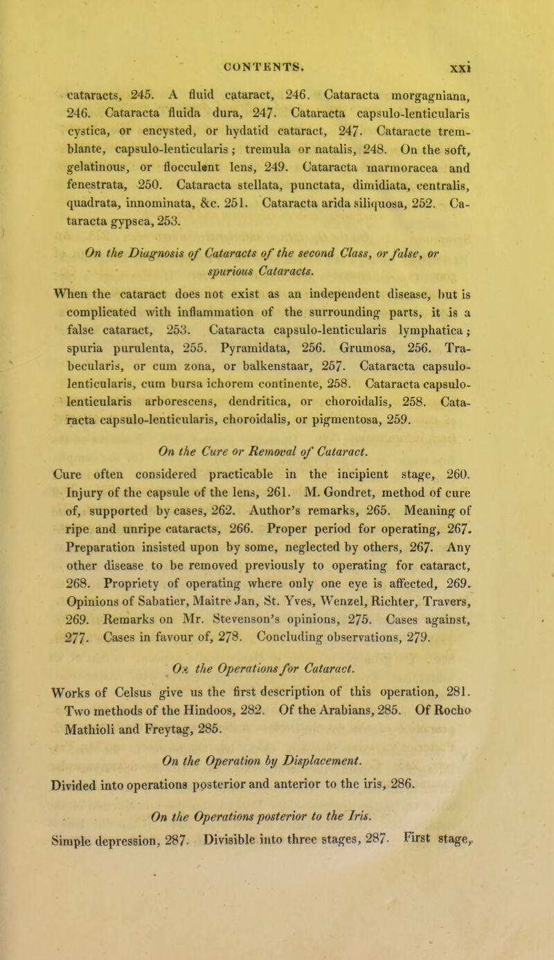 cataracts, 245. A fluid cataract, 246. Cataracta morgagniana, 246. Cataracta fluida dura, 247- Cataracta capsulo-lenticularis cystica, or encysted, or hydatid cataract, 247- Cataracte trem- blante, capsulo-lenticularis ; treinula or natalis, 248. On the soft, gelatinous, or floccubjnt lens, 249. Cataracta marmoracea and fenestrata, 250. Cataracta stellata, punctata, dimidiata, centralis, quadrata, innominata, &c. 251. Cataracta arida siliquosa, 252. Ca- taracta gypsea, 253. On the Diagnosis of Cataracts of the second Class, or false, or spurious Cataracts. When the cataract does not exist as an independent disease, but is complicated with inflammation of the surrounding parts, it is a false cataract, 253. Cataracta capsulo-lenticularis lymphatica; spuria purulenta, 255. Pyramidata, 256. Grumosa, 256. Tra- becularis, or cum zona, or balkenstaar, 267. Cataracta capsulo- lenticularis, cum bursa ichorem continente, 258. Cataracta capsulo- lenticularis arborescens, dendritica, or choroidalis, 258. Cata- racta capsulo-lenticularis, choroidalis, or pigmentosa, 259. On the Cure or Removal of Cataract. Cure often considered practicable in the incipient stage, 260. Injury of the capsule of the lens, 261. M. Gondret, method of cure of, supported by cases, 262. Author's remarks, 265. Meaning of ripe and unripe cataracts, 266. Proper period for operating, 267. Preparation insisted upon by some, neglected by others, 267- Any other disease to be removed previously to operating for cataract, 268. Propriety of operating where only one eye is affected, 269. Opinions of Sabatier, Maitre Jan, St. Yves, Wenzel, Richter, Travers, 269. Remarks on Mr. Stevenson's opinions, 275. Cases against, 277. Cases in favour of, 278. Concluding observations, 279. 0:< the Operations for Cataract. Works of Celsus give us the first description of this operation, 281. Two methods of the Hindoos, 282. Of the Arabians, 285. Of Rocho Mathioli and Freytag, 285. On the Operation by Displacement. Divided into operations posterior and anterior to the iris, 286. On the Operations posterior to the Iris. Simple depression, 287- Divisible into three stages, 287- First stage,