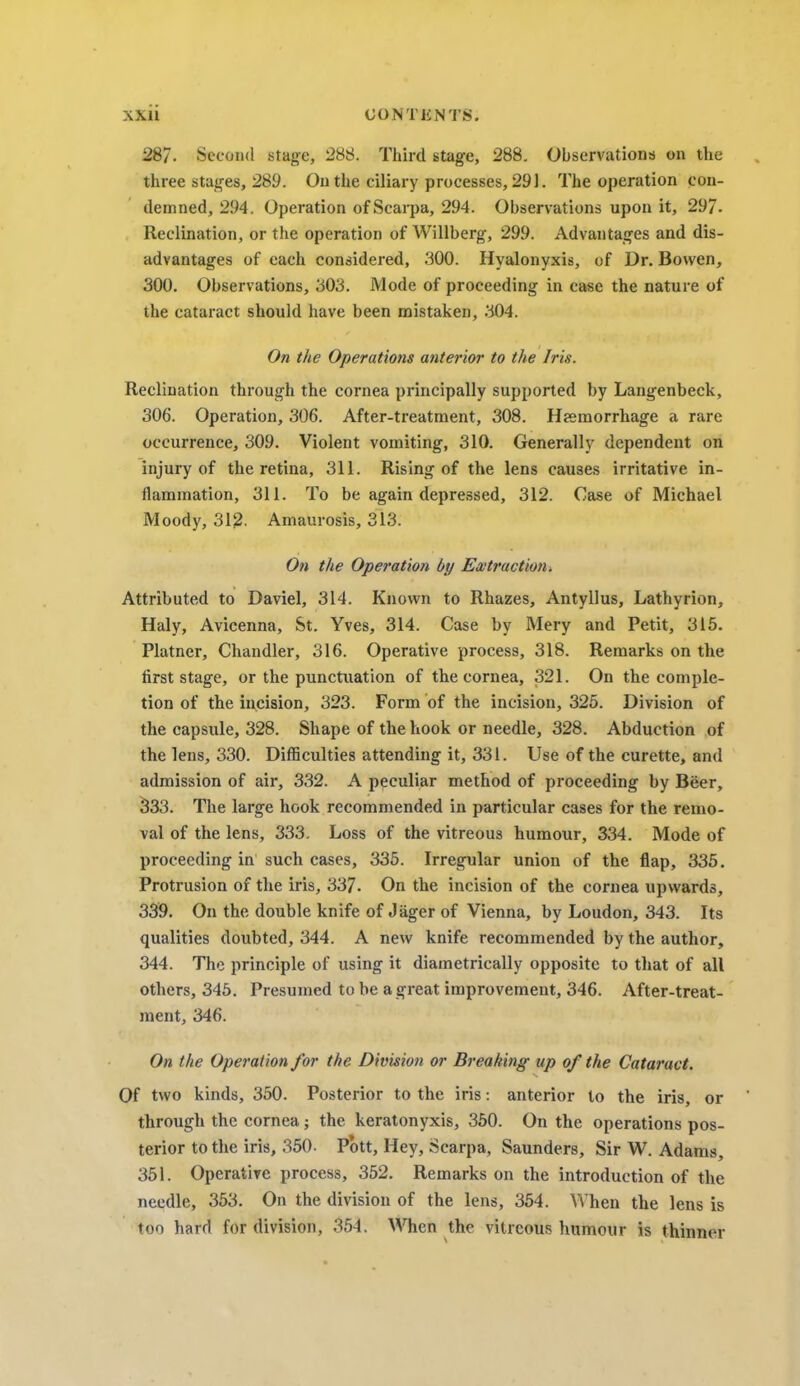 28/. Second stage, 288. Third stage, 288. Observations on the three stages, 289. On the ciliary processes, 291. The operation con- demned, 294. Operation of Scarpa, 294. Observations upon it, 297. Reclination, or the operation of Willberg, 299. Advantages and dis- advantages of each considered, 300. Hyalonyxis, of Dr. Bovven, 300. Observations, 303. Mode of proceeding in case the nature of the cataract should have been mistaken, 304. On the Operations anterior to the Iris. Reclination through the cornea principally supported by Langenbeck, 306. Operation, 306. After-treatment, 308. Haemorrhage a rare occurrence, 309. Violent vomiting, 310. Generally dependent on injury of the retina, 311. Rising of the lens causes irritative in- flammation, 311. To be again depressed, 312. Case of Michael Moody, 312. Amaurosis, 313. On the Operation by Extraction. Attributed to Daviel, 314. Known to Rhazes, Antyllus, Lathyrion, Haly, Avicenna, St. Yves, 314. Case by Mery and Petit, 315. Platner, Chandler, 316. Operative process, 318. Remarks on the first stage, or the punctuation of the cornea, 321. On the comple- tion of the incision, 323. Form of the incision, 325. Division of the capsule, 328. Shape of the hook or needle, 328. Abduction of the lens, 330. Difficulties attending it, 331. Use of the curette, and admission of air, 332. A peculiar method of proceeding by Beer, 333. The large hook recommended in particular cases for the remo- val of the lens, 333. Loss of the vitreous humour, 334. Mode of proceeding in such cases, 335. Irregular union of the flap, 335. Protrusion of the iris, 337. On the incision of the cornea upwards, 339. On the double knife of Jager of Vienna, by Loudon, 343. Its qualities doubted, 344. A new knife recommended by the author, 344. The principle of using it diametrically opposite to that of all others, 345. Presumed to be a great improvement, 346. After-treat- ment, 346. On the Operation for the Division or Breaking up of the Cataract. Of two kinds, 350. Posterior to the iris: anterior to the iris, or through the cornea; the keratonyxis, 350. On the operations pos- terior to the iris, 350- Pott, Hey, Scarpa, Saunders, Sir W. Adams, 351. Operative process, 352. Remarks on the introduction of the needle, 353. On the division of the lens, 354. When the lens is too hard for division, 354. When the vitreous humour is thinner