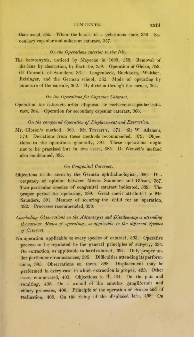 than usual, 355. When the lens is in a gelatinous state, .'-$56. Se- condary capsular and adherent cataract, 357. On the Operations anterior to the Iris. The keratonyxis, noticed by Mayerne in 1690, 358. Removal of the lens by absorption, by Barbette, 359. Operation of Gleize, 359. Of Conradi, of Saunders, 361. Langenbeck, Buckhorn, Walther, Reisinger, and the German school, 362. Mode of operating by puncture of the capsule, 362. By division through the cornea, 364. On the Operations for Capsular Cataract. Operation for cataracta arida siliquosa, or coriaceous capsular cata- ract, 364. Operation for secondary capsular cataract, 368. On the compound Operation of Displacement and Extraction. Mr. Gibson's method, 369. Mr. Travers's, 371. Sir W. Adams's, 374. Deviations from these methods recommended, 379. Objec- tions to the operations generally, 381. These operations ought not to be practised but in two cases, 385. De Wenzel's method also condemned, 385. On Congenital Cataract. Objections to the term by the German Ophthalmologists, 386. Dis- crepancy of opinion between Messrs. Saunders and Gibson, 387- Two particular species of congenital cataract indicated, 389. The proper period for operating, 389. Great merit attributed to Mr. Saunders, 391. Manner of securing the child for an operation, 392. Processes recommended, 393. Concluding Observations on the Advantages and Disadvantages attending the various Modes of operating, as applicable to the different Species of Cataract. No operation applicable to every species of cataract, 393. Operative process to be regulated by the general principles of surgery, 394. On extraction, as applicable to hard cataract, 394. Only proper un- der particular circumstances, 395. Difficulties attending its perform- ance, 395. Observations on them, 398. Displacement may be performed in every case in which extraction is proper, 403. Other cases enumerated, 403. Objections to if, 404. On the pain and vomiting, 405. On a wound of the annulus gangliformis and ciliary processes, 406. Principle of the operation of Scarpa and of reclination, 408. On the rising of the displaced lens, 408. On