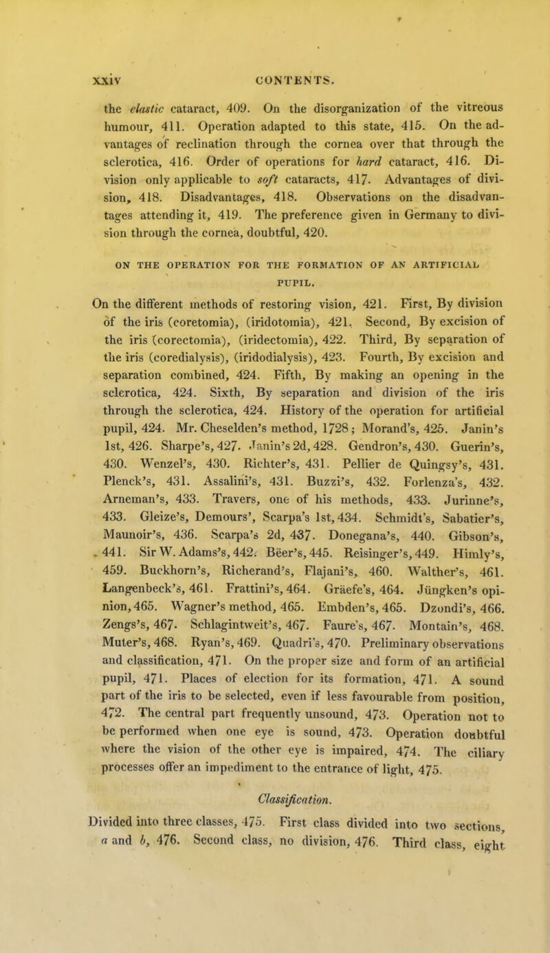 the elastic cataract, 409. On the disorganization of the vitreous humour, 411. Operation adapted to this state, 415. On the ad- vantages of reclination through the cornea over that through the sclerotica, 416. Order of operations for hard cataract, 416. Di- vision only applicable to soft cataracts, 417- Advantages of divi- sion, 418. Disadvantages, 418. Observations on the disadvan- tages attending it, 419. The preference given in Germany to divi- sion through the cornea, doubtful, 420. ON THE OPERATION FOB THE FORMATION OF AN ARTIFICIAL PUPIL. On the different methods of restoring vision, 421. First, By division of the iris (coretomia), (iridotomia), 421, Second, By excision of the iris (corectomia), (iridectoraia), 422. Third, By separation of the iris (coredialysis), (iridodialysis), 423. Fourth, By excision and separation combined, 424. Fifth, By making an opening in the sclerotica, 424. Sixth, By separation and division of the iris through the sclerotica, 424. History of the operation for artificial pupil, 424. Mr. Cheselden's method, 1728; Morand's, 425. Janin's 1st, 426. Sharpe's, 427. Janin's 2d, 428. Gendron's, 430. Guerin's, 430. Wenzel's, 430. Richter's, 431. Pellier de Quingsy's, 431. Plenck's, 431. Assalini's, 431. Buzzi's, 432. Forlenza's, 432. Arneman's, 433. Travers, one of his methods, 433. Jurinne's, 433. Gleize's, Demours', Scarpa's 1st, 434. Schmidt's, Sabatier's, Maunoir's, 436. Scarpa's 2d, 437. Donegana's, 440. Gibson's, .441. Sir W. Adams's, 442. Beer's, 445. Reisinger's,449. Himly's, 459. Buckhorn's, Richerand's, Flajani's, 460. Walther's, 461. Langenbeck's, 461. Frattini's, 464. Graefe's, 464. Jiingken's opi- nion, 465. Wagner's method, 465. Embden's, 465. Dzondi's, 466. Zengs's, 467. Schlagintweit's, 467. Faure's, 467- Montain's, 468. Muter's, 468. Ryan's, 469. Quadri's, 470. Preliminary observations and classification, 471- On the proper size and form of an artificial pupil, 471. Places of election for its formation, 471. A sound part of the iris to be selected, even if less favourable from position, 472. The central part frequently unsound, 473. Operation not to be performed when one eye is sound, 473. Operation doubtful where the vision of the other eye is impaired, 474. The ciliary processes offer an impediment to the entrance of light, 475. Classification. Divided into three classes, 475. First class divided into two sections, a and b, 476. Second class, no division, 476. Third class, eight