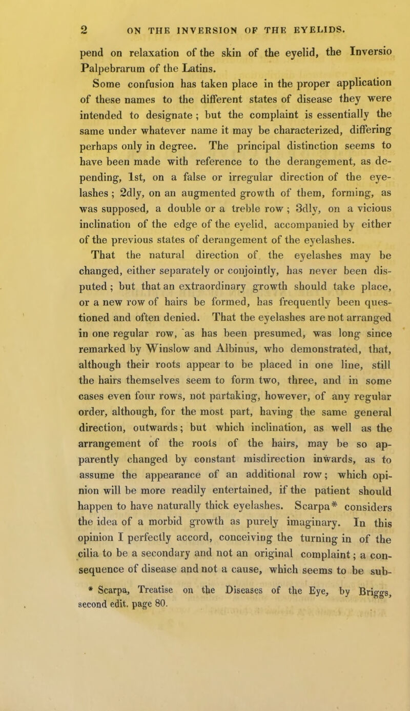 pend on relaxation of the skin of the eyelid, the Inversio Palpebrarum of the Latins. Some confusion has taken place in the proper application of these names to the different states of disease they were intended to designate ; but the complaint is essentially the same under whatever name it may be characterized, differing perhaps only in degree. The principal distinction seems to have been made with reference to the derangement, as de- pending, 1st, on a false or irregular direction of the eye- lashes ; 2dly, on an augmented growth of them, forming, as was supposed, a double or a treble row ; 3dly, on a vicious inclination of the edge of the eyelid, accompanied by either of the previous states of derangement of the eyelashes. That the natural direction of the eyelashes may be changed, either separately or conjointly, has never been dis- puted ; but that an extraordinary growth should take place, or a new row of hairs be formed, has frequently been ques- tioned and often denied. That the eyelashes are not arranged in one regular row, as has been presumed, was long since remarked by Winslow and Albinus, who demonstrated, that, although their roots appear to be placed in one line, still the hairs themselves seem to form two, three, and in some cases even four rows, not partaking, however, of any regular order, although, for the most part, having the same general direction, outwards; but which inclination, as well as the arrangement of the roots of the hairs, may be so ap- parently changed by constant misdirection inwards, as to assume the appearance of an additional row; which opi- nion will be more readily entertained, if the patient should happen to have naturally thick eyelashes. Scarpa* considers the idea of a morbid growth as purely imaginary. In this opinion I perfectly accord, conceiving the turning in of the cilia to be a secondary and not an original complaint; a con- sequence of disease and not a cause, which seems to be sub- * Scarpa, Treatise on the Diseases of the Eye, by Briggs, second edit, page 80.