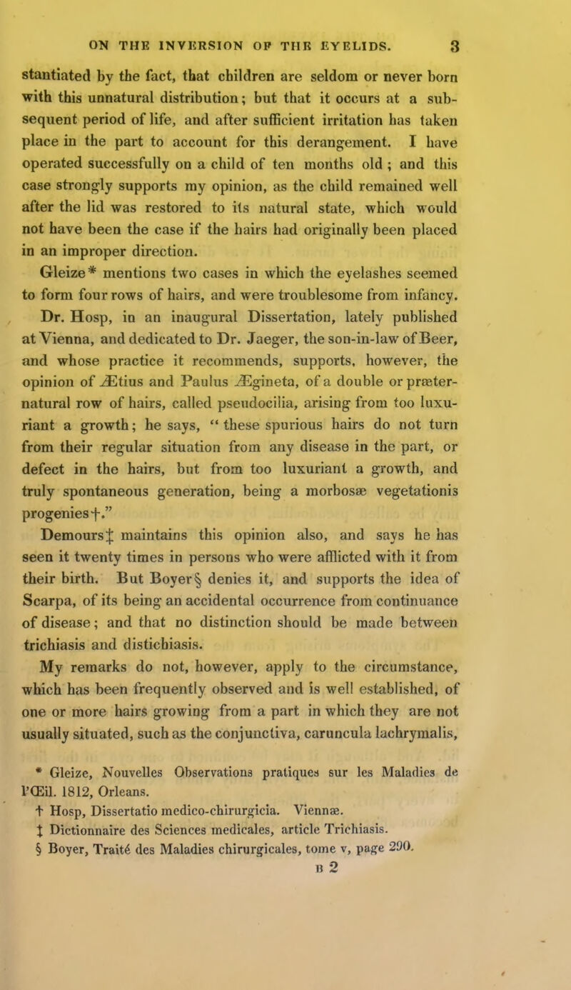stantiated by the fact, that children are seldom or never born with this unnatural distribution; but that it occurs at a sub- sequent period of life, and after sufficient irritation has taken place in the part to account for this derangement. I have operated successfully on a child of ten months old ; and this case strongly supports my opinion, as the child remained well after the lid was restored to its natural state, which would not have been the case if the hairs had originally been placed in an improper direction. Gleize* mentions two cases in which the eyelashes seemed to form four rows of hairs, and were troublesome from infancy. Dr. Hosp, in an inaugural Dissertation, lately published at Vienna, and dedicated to Dr. Jaeger, the son-in-law of Beer, and whose practice it recommends, supports, however, the opinion of iEtius and Paulus JEgmeta, of a double or preter- natural row of hairs, called pseudocilia, arising from too luxu- riant a growth; he says, these spurious hairs do not turn from their regular situation from any disease in the part, or defect in the hairs, but from too luxuriant a growth, and truly spontaneous generation, being a morbosse vegetationis progenies f. DemoursJ maintains this opinion also, and says he has seen it twenty times in persons who were afflicted with it from their birth. But Boyer§ denies it, and supports the idea of Scarpa, of its being an accidental occurrence from continuance of disease; and that no distinction should be made between trichiasis and disticbiasis. My remarks do not, however, apply to the circumstance, which has been frequently observed and is well established, of one or more hairs growing from a part in which they are not usually situated, such as the conjunctiva, caruncula lachrymalis, * Gleize, Nouvelles Observations pratiques sur les Maladies de l'CEil. 1812, Orleans, t Hosp, Dissertatio medico-chirurgicia. Viennag. X Dictionnaire des Sciences medicales, article Trichiasis. § Boyer, Traite des Maladies chirurgicales, tome v, page 290. B 2