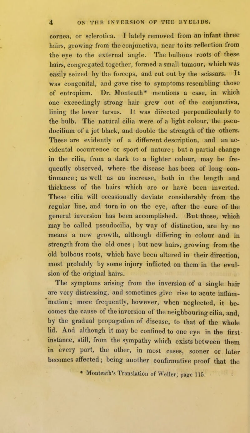 cornea, or sclerotica. I lately removed from an infant three hairs, growing from the conjunctiva, near to its reflection from the eye to the external angle. The bulbous roots of these hairs, congregated together, formed a small tumour, which was easily seized by the forceps, and cut out by the scissars. It was congenital, and gave rise to symptoms resembling those of entropium. Dr. Monteath* mentions a case, in which one exceedingly strong hair grew out of the conjunctiva, lining the lower tarsus. It was directed perpendicularly to the bulb. The natural cilia were of a light colour, the pseu- docilium of a jet black, and double the strength of the others. These are evidently of a different description, and an ac- cidental occurrence or sport of nature; but a partial change in the cilia, from a dark to a lighter colour, may be fre- quently observed, where the disease has been of long con- tinuance ; as well as an increase, both in the length and thickness of the hairs which are or have been inverted. These cilia will occasionally deviate considerably from the regular line, and turn in on the eye, after the cure of the general inversion has been accomplished. But those, which may be called pseudocilia, by way of distinction, are by no means a new growth, although differing in colour and in strength from the old ones ; but new hairs, growing from the old bulbous roots, which have been altered in their direction, most probably by some injury inflicted on them in the evul- sion of the original hairs. The symptoms arising from the inversion of a single hair are very distressing, and sometimes give rise to acute inflam- mation ; more frequently, however, when neglected, it be- comes the cause of the inversion of the neighbouring cilia, and, by the gradual propagation of disease, to that of the whole lid. And although it may be confined to one eye in the first instance, still, from the sympathy which exists between them in every part, the other, in most cases, sooner or later becomes affected; being another confirmative proof that the * Monteath's Translation of Weller, page 115.