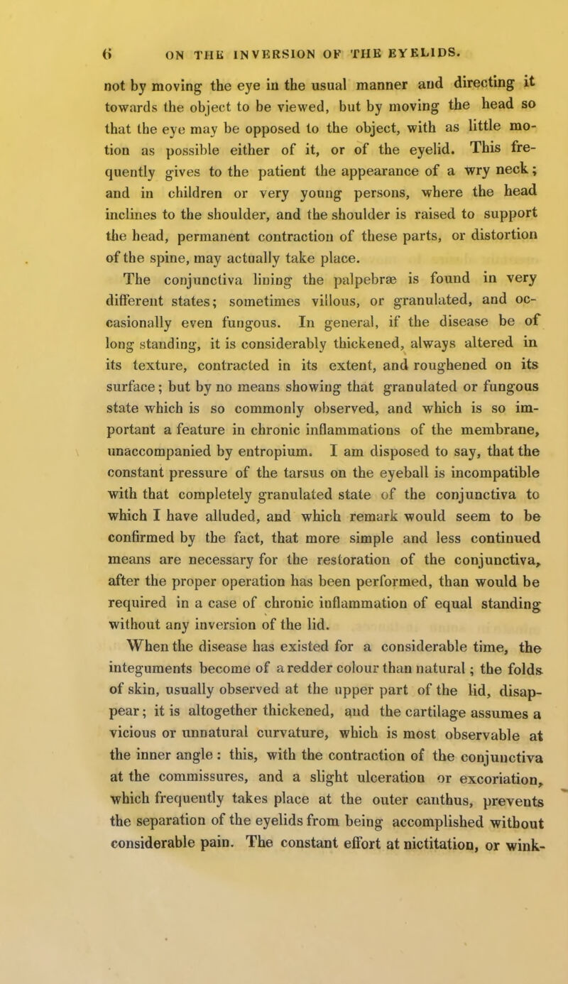 not by moving the eye in the usual manner and directing it towards the object to be viewed, but by moving the head so that the eye may be opposed to the object, with as little mo- tion as possible either of it, or of the eyelid. This fre- quently gives to the patient the appearance of a wry neck; and in children or very young persons, where the head inclines to the shoulder, and the shoulder is raised to support the head, permanent contraction of these parts, or distortion of the spine, may actually take place. The conjunctiva lining the palpebrse is found in very different states; sometimes villous, or granulated, and oc- casionally even fungous. In general, if the disease be of long standing, it is considerably thickened, always altered in its texture, contracted in its extent, and roughened on its surface; but by no means showing that granulated or fungous state which is so commonly observed, and which is so im- portant a feature in chronic inflammations of the membrane, unaccompanied by entropium. I am disposed to say, that the constant pressure of the tarsus on the eyeball is incompatible with that completely granulated state of the conjunctiva to which I have alluded, and which remark would seem to be confirmed by the fact, that more simple and less continued means are necessary for the restoration of the conjunctiva, after the proper operation has been performed, than would be required in a case of chronic inflammation of equal standing without any inversion of the lid. When the disease has existed for a considerable time, the integuments become of a redder colour than natural; the folds of skin, usually observed at the upper part of the lid, disap- pear ; it is altogether thickened, and the cartilage assumes a vicious or unnatural curvature, which is most observable at the inner angle : this, with the contraction of the conjunctiva at the commissures, and a slight ulceration or excoriation, which frequently takes place at the outer canthus, prevents the separation of the eyelids from being accomplished without considerable pain. The constant effort at nictitation, or wink-
