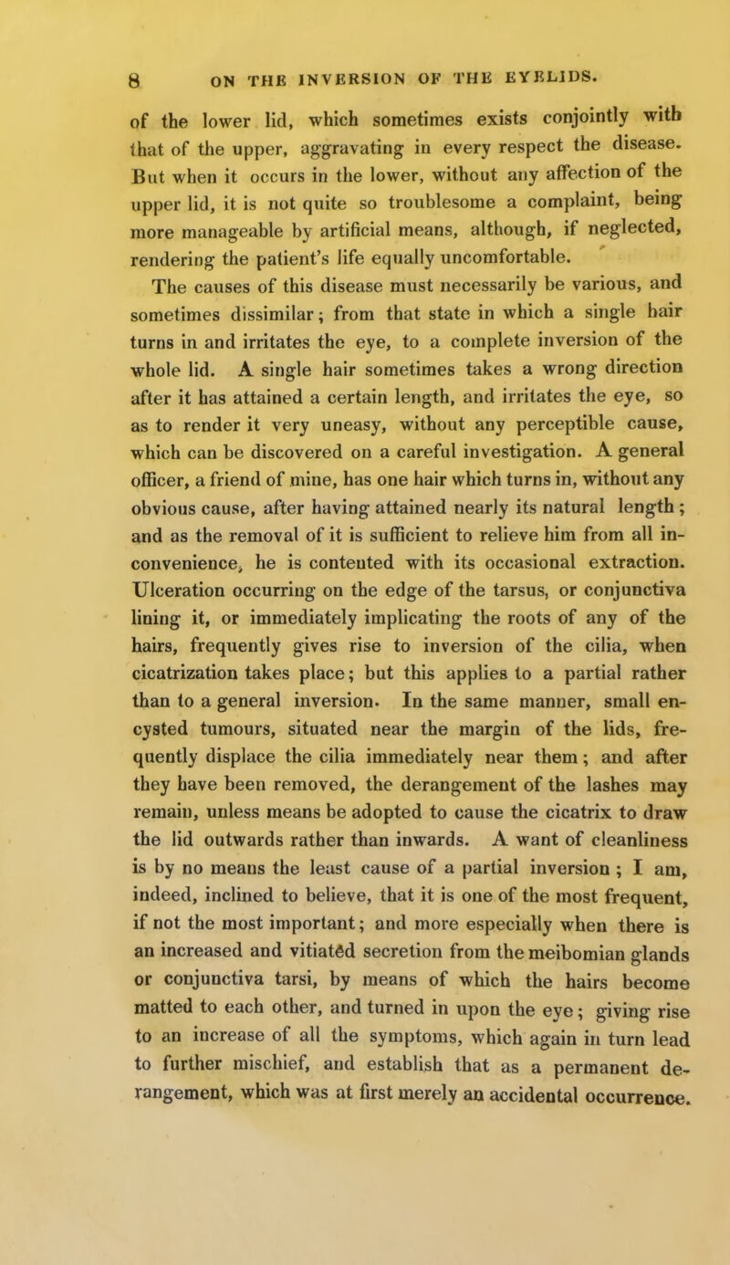 of the lower lid, which sometimes exists conjointly with that of the upper, aggravating in every respect the disease. But when it occurs in the lower, without any affection of the upper lid, it is not quite so troublesome a complaint, being more manageable by artificial means, although, if neglected, rendering the patient's life equally uncomfortable. The causes of this disease must necessarily be various, and sometimes dissimilar; from that state in which a single hair turns in and irritates the eye, to a complete inversion of the whole lid. A single hair sometimes takes a wrong direction after it has attained a certain length, and irritates the eye, so as to render it very uneasy, without any perceptible cause, which can be discovered on a careful investigation. A general officer, a friend of mine, has one hair which turns in, without any obvious cause, after having attained nearly its natural length ; and as the removal of it is sufficient to relieve him from all in- convenience> he is contented with its occasional extraction. Ulceration occurring on the edge of the tarsus, or conjunctiva lining it, or immediately implicating the roots of any of the hairs, frequently gives rise to inversion of the cilia, when cicatrization takes place; but this applies to a partial rather than to a general inversion. In the same manner, small en- cysted tumours, situated near the margin of the lids, fre- quently displace the cilia immediately near them; and after they have been removed, the derangement of the lashes may remain, unless means be adopted to cause the cicatrix to draw the lid outwards rather than inwards. A want of cleanliness is by no means the least cause of a partial inversion ; I am, indeed, inclined to believe, that it is one of the most frequent, if not the most important; and more especially when there is an increased and vitiated secretion from the meibomian glands or conjunctiva tarsi, by means of which the hairs become matted to each other, and turned in upon the eye; giving rise to an increase of all the symptoms, which again in turn lead to further mischief, and establish that as a permanent de- rangement, which was at first merely an accidental occurrence.