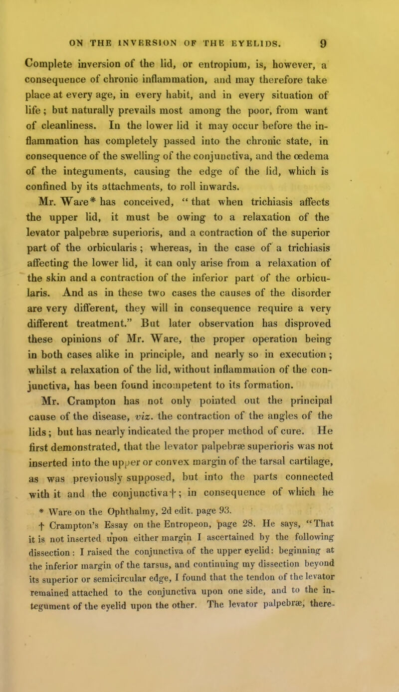 Complete inversion of the lid, or entropium, is, however, a consequence of chronic inflammation, and may therefore take place at every age, in every habit, and in every situation of life; but naturally prevails most among the poor, from want of cleanliness. In the lower lid it may occur before the in- flammation has completely passed into the chronic state, in consequence of the swelling of the conjunctiva, and the oedema of the integuments, causing the edge of the lid, which is confined by its attachments, to roll inwards. Mr. Ware* has conceived, that when trichiasis affects the upper lid, it must be owing to a relaxation of the levator palpebral superioris, and a contraction of the superior part of the orbicularis; whereas, in the case of a trichiasis affecting the lower lid, it can only arise from a relaxation of the skin and a contraction of the inferior part of the orbicu- laris. And as in these two cases the causes of the disorder are very different, they will in consequence require a very different treatment. But later observation has disproved these opinions of Mr. Ware, the proper operation being in both cases alike in principle, and nearly so in execution; whilst a relaxation of the lid, without inflammation of the con- junctiva, has been found incompetent to its formation. Mr. Crampton has not only pointed out the principal cause of the disease, viz. the contraction of the angles of the lids; but has nearly indicated the proper method of cure. He first demonstrated, that the levator palpebral superioris was not inserted into the upper or convex margin of the tarsal cartilage, as was previously supposed, but into the parts connected with it and the conjunctivaf; in consequence of which he * Ware on the Ophthalmy, 2d edit, page 93. f Crampton's Essay on the Entropeon, page 28. He says, That it is not inserted upon either margin I ascertained by the following dissection : I raised the conjunctiva of the upper eyelid: beginning at the inferior margin of the tarsus, and continuing my dissection beyond its superior or semicircular edge, I found that the tendon of the levator remained attached to the conjunctiva upon one side, and to the in- tegument of the eyelid upon the other. The levator palpebrae, there-