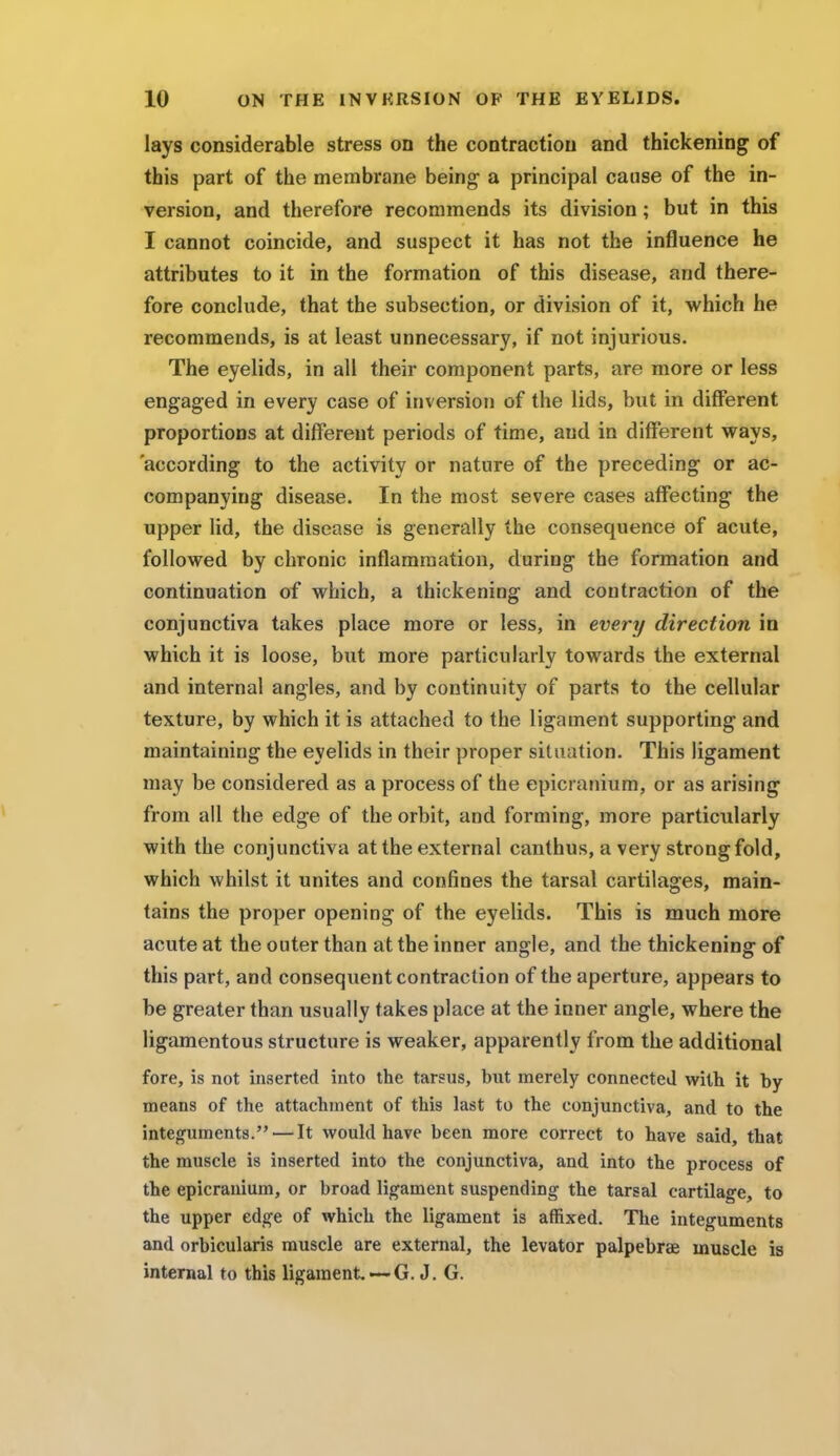 lays considerable stress on the contractiou and thickening of this part of the membrane being- a principal cause of the in- version, and therefore recommends its division; but in this I cannot coincide, and suspect it has not the influence he attributes to it in the formation of this disease, and there- fore conclude, that the subsection, or division of it, which he recommends, is at least unnecessary, if not injurious. The eyelids, in all their component parts, are more or less engaged in every case of inversion of the lids, but in different proportions at different periods of time, and in different ways, 'according to the activity or nature of the preceding or ac- companying disease. In the most severe cases affecting the upper lid, the disease is generally the consequence of acute, followed by chronic inflammation, during the formation and continuation of which, a thickening and contraction of the conjunctiva takes place more or less, in every direction in which it is loose, but more particularly towards the external and internal angles, and by continuity of parts to the cellular texture, by which it is attached to the ligament supporting- and maintaining the eyelids in their proper situation. This ligament may be considered as a process of the epicranium, or as arising from all the edge of the orbit, and forming, more particularly with the conjunctiva at the external canthus, a very strong fold, which whilst it unites and confines the tarsal cartilages, main- tains the proper opening of the eyelids. This is much more acute at the outer than at the inner angle, and the thickening of this part, and consequent contraction of the aperture, appears to be greater than usually takes place at the inner angle, where the ligamentous structure is weaker, apparently from the additional fore, is not inserted into the tarsus, but merely connected with it by means of the attachment of this last to the conjunctiva, and to the integuments. — It would have been more correct to have said, that the muscle is inserted into the conjunctiva, and into the process of the epicranium, or broad ligament suspending the tarsal cartilage, to the upper edge of which the ligament is affixed. The integuments and orbicularis muscle are external, the levator palpebrae muscle is internal to this ligament —G. J. G.