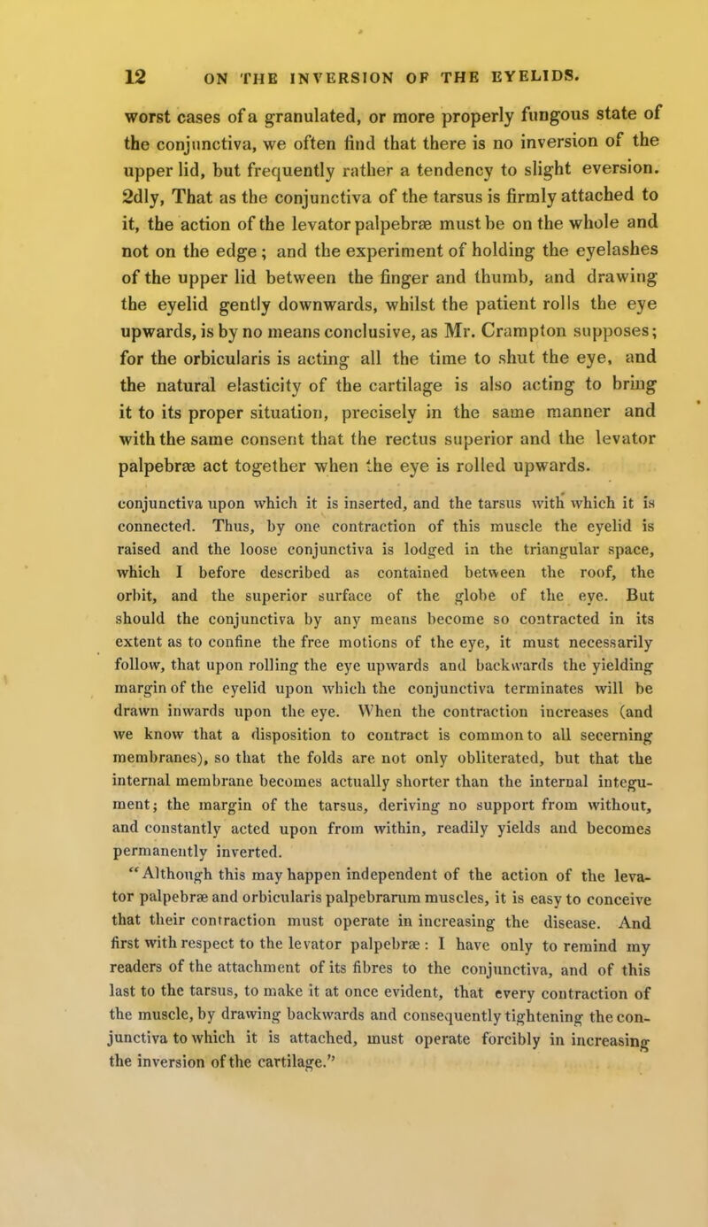 worst cases of a granulated, or more properly fungous state of the conjunctiva, we often find that there is no inversion of the upper lid, but frequently rather a tendency to slight eversion. 2dly, That as the conjunctiva of the tarsus is firmly attached to it, the action of the levator palpebral must be on the whole and not on the edge ; and the experiment of holding the eyelashes of the upper lid between the finger and thumb, and drawing the eyelid gently downwards, whilst the patient rolls the eye upwards, is by no means conclusive, as Mr. Crampton supposes; for the orbicularis is acting all the time to shut the eye, and the natural elasticity of the cartilage is also acting to bring it to its proper situation, precisely in the same manner and with the same consent that the rectus superior and the levator palpebral act together when the eye is rolled upwards. conjunctiva upon which it is inserted, and the tarsus with which it fa connected. Thus, by one contraction of this muscle the eyelid is raised and the loose conjunctiva is lodged in the triangular space, which I before described as contained between the roof, the orbit, and the superior surface of the globe of the eye. But should the conjunctiva by any means become so contracted in its extent as to confine the free motions of the eye, it must necessarily follow, that upon rolling the eye upwards and backwards the yielding margin of the eyelid upon which the conjunctiva terminates will be drawn inwards upon the eye. When the contraction increases (and we know that a disposition to contract is common to all secerning membranes), so that the folds are not only obliterated, but that the internal membrane becomes actually shorter than the internal integu- ment; the margin of the tarsus, deriving no support from without, and constantly acted upon from within, readily yields and becomes permanently inverted. Although this may happen independent of the action of the leva- tor palpebrae and orbicularis palpebrarum muscles, it is easy to conceive that their contraction must operate in increasing the disease. And first with respect to the levator palpebrae: I have only to remind my readers of the attachment of its fibres to the conjunctiva, and of this last to the tarsus, to make it at once evident, that every contraction of the muscle, by drawing backwards and consequently tightening the con- junctiva to which it is attached, must operate forcibly in increasing the inversion of the cartilage.