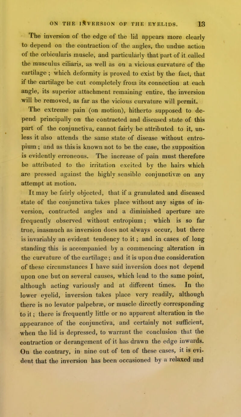 The inversion of the edge of the lid appears more clearly to depend on the contraction of the angles, the undue action of the orbicularis muscle, and particularly that part of it called the musculus ciliarb, as well as on a vicious curvature of the cartilage ; which deformity is proved to exist by the fact, that if the cartilage be cut completely from its connection at each angle, its superior attachment remaining entire, the inversion will be removed, as far as the vicious curvature will permit. The extreme pain (on motion), hitherto supposed to de- pend principally on the contracted and diseased state of this part of the conjunctiva, cannot fairly be attributed to it, un- less it also attends the same state of disease without entro- pium ; and as this is known not to be the case, the supposition is evidently erroneous. The increase of pain must therefore be attributed to the irritation excited by the hairs which are pressed against the highly sensible conjunctivae on any attempt at motion. It may be fairly objected, that if a granulated and diseased state of the conjunctiva takes place without any signs of in- version, contracted angles and a diminished aperture are frequently observed without entropium; which is so far true, inasmuch as inversion does not always occur, but there is invariably an evident tendency to it; and in cases of long standing this is accompauied by a commencing alteration in the curvature of the cartilage; and it is upon due consideration of these circumstances I have said inversion does not depend upon one but on several causes, which lead to the same point, although acting variously and at different times. In the lower eyelid, inversion takes place very readily, although there is no levator palpebrse, or muscle directly corresponding to it; there is frequently little or no apparent alteration in the appearance of the conjunctiva, and certainly not sufficient, when the lid is depressed, to warrant the conclusion that the contraction or derangement of it has drawn the edge inwards. On the contrary, in nine out of ten of these cases, it is evi- dent that the inversion has been occasioned by a relaxed and