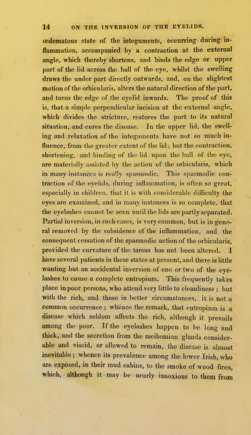 oedematous state of the integuments, occurring during in- flammation, accompanied by a contraction at the external angle, which thereby shortens, and binds the edge or upper part of the lid across the ball of the eye, whilst the swelling draws the under part directly outwards, and, on the slightest motion of the orbicularis, alters the natural direction of the part, and turns the edge of the eyelid inwards. The proof of this is, that a simple perpendicular incision at the external angle, which divides the stricture, restores the part to its natural situation, and cures the disease. In the upper lid, the swell- ing and relaxation of the integuments have not so much in- fluence, from the greater extent of the lid; but the contraction, shortening, and binding of the lid upon the ball of the eye, are materially assisted by the action of the orbicularis, which in many instances is really spasmodic. This spasmodic con- traction of the eyelids, during inflammation, is often so great, especially in children, that it is with considerable difficulty the eyes are examined, and in many instances is so complete, that the eyelashes cannot be seen until the lids are partly separated. Partial inversion, in such cases, is very common, but is in gene- ral removed by the subsidence of the inflammation, and the consequent cessation of the spasmodic action of the orbicularis, provided the curvature of the tarsus has not been altered. I have several patients in these states at present, and there is little wanting but an accidental inversion of one or two of the eye- lashes to cause a complete entropium. This frequently takes place in poor persons, who attend very little to cleanliness ; but with the rich, and those in better circumstances, it is not a common occurrence ; whence the remark, that entropium is a disease which seldom affects the rich, although it prevails among the poor. If the eyelashes happen to be long and thick, and the secretion from the meibomian glands consider- able and viscid, or allowed to remain, the disease is almost inevitable; whence its prevalence among the lower Irish, who are exposed, in their mud cabins, to the smoke of wood fires, which, although it may be nearly innoxious to them from