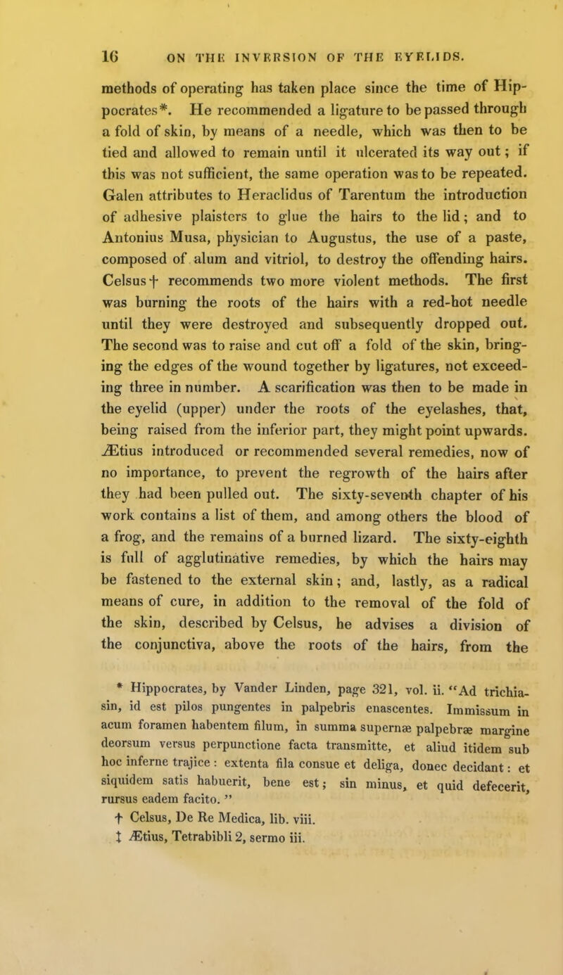 methods of operating has taken place since the time of Hip- pocrates*. He recommended a ligature to be passed through a fold of skin, by means of a needle, which was then to be tied and allowed to remain until it ulcerated its way out; if this was not sufficient, the same operation was to be repeated. Galen attributes to Heraclidus of Tarentum the introduction of adhesive plaisters to glue the hairs to the lid; and to Antonius Musa, physician to Augustus, the use of a paste, composed of alum and vitriol, to destroy the offending hairs. Celsus f recommends two more violent methods. The first was burning the roots of the hairs with a red-hot needle until they were destroyed and subsequently dropped out. The second was to raise and cut off a fold of the skin, bring- ing the edges of the wound together by ligatures, not exceed- ing three in number. A scarification was then to be made in the eyelid (upper) under the roots of the eyelashes, that, being raised from the inferior part, they might point upwards. jEtius introduced or recommended several remedies, now of no importance, to prevent the regrowth of the hairs after they had been pulled out. The sixty-seventh chapter of his work contains a list of them, and among others the blood of a frog, and the remains of a burned lizard. The sixty-eighth is full of agglutinative remedies, by which the hairs may be fastened to the external skin; and, lastly, as a radical means of cure, in addition to the removal of the fold of the skin, described by Celsus, he advises a division of the conjunctiva, above the roots of the hairs, from the * Hippocrates, by Vander Linden, page 321, vol. ii. Ad trichia- sis id est pilos pungentes in palpebris enascentes. Immissum in acum foramen habentem filum, in summa supernae palpebrae margine deorsum versus perpunctione facta transmitte, et aliud itidem sub hoc inferne trajice : extenta fila consue et deliga, donee decidant: et siquidem satis habuerit, bene est; sin minus, et quid defecerit, rursus eadera facito.  f Celsus, De Re Medica, lib. viii. X iEtius, Tetrabibli 2, sermo iii.