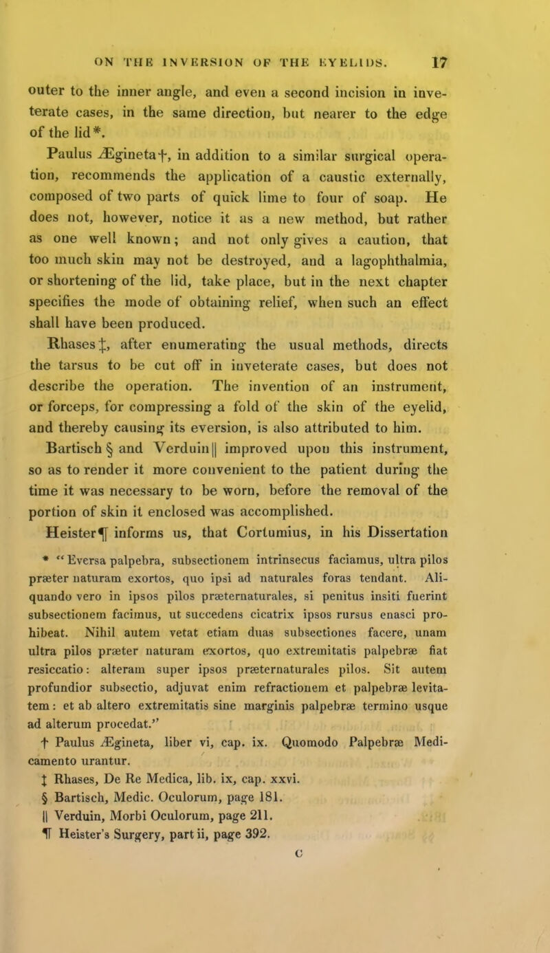 outer to the inner angle, and even a second incision in inve- terate cases, in the same direction, but nearer to the edge of the lid* Paulus iEginetaf, in addition to a similar surgical opera- tion, recommends the application of a caustic externally, composed of two parts of quick lime to four of soap. He does not, however, notice it as a new method, but rather as one well known; and not only gives a caution, that too much skin may not be destroyed, and a lagophthalmia, or shortening of the lid, take place, but in the next chapter specifies the mode of obtaining relief, when such an effect shall have been produced. RhasesJ, after enumerating the usual methods, directs the tarsus to be cut off in inveterate cases, but does not describe the operation. The invention of an instrument, or forceps, for compressing a fold of the skin of the eyelid, and thereby causing its eversion, is also attributed to him. Bartisch § and Verduin|| improved upon this instrument, so as to render it more convenient to the patient during the time it was necessary to be worn, before the removal of the portion of skin it enclosed was accomplished. Heister^f informs us, that Cortumius, in his Dissertation *  Eversa palpebra, subsectionem intrinsecus faciamus, ultra pilos praeter naturatn exortos, quo ipsi ad naturales foras tendant. Ali- quando vero in ipsos pilos praeternaturales, si penitus insiti fuerint subsectionem facimus, ut suecedens cicatrix ipsos rursus enasci pro- hibeat. Nihil autem vetat etiam duas subsectiones faeere, unam ultra pilos praeter naturam exortos, quo extremitatis palpebrae fiat resiccatio: alteram super ipsos praeternaturales pilos. Sit autem profundior subsectio, adjuvat enim refractionem et palpebrae levita- tem: et ab altero extremitatis sine marginis palpebrae termino usque ad alterum procedat.'' f Paulus iEgineta, liber vi, cap. ix. Quomodo Palpebrae Medi- camento urantur. X Rhases, De Re Medica, lib. ix, cap. xxvi. § Bartisch, Medic. Oculorum, page 181. || Verduin, Morbi Oculorum, page 211. H Heister's Surgery, part ii, page 392. c