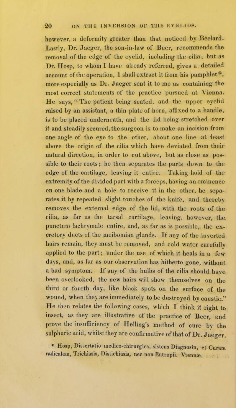 however, a deformity greater than that noticed by Beclard. Lastly, Dr. Jaeger, the son-in-law of Beer, recommends the removal of the edge of the eyelid, including the cilia; but as Dr. Hosp, to whom I have already referred, gives a detailed account of the operation, I shall extract it from his pamphlet*, more especially as Dr. Jaeger sent it to me as containing the most correct statements of the practice pursued at Vienna. He says,  The patient being seated, and the upper eyelid raised by an assistant, a thin plate of horn, affixed to a handle, is to be placed underneath, and the lid being stretched over it and steadily secured, the surgeon is to make an incision from one angle of the eye to the other, about one line at -least above the origin of the cilia which have deviated from their natural direction, in order to cut above, but as close as pos- sible to their roots; he then separates the parts down to the edge of the cartilage, leaving it entire. Taking hold of the extremity of the divided part with a forceps, having an eminence on one blade and a hole to receive it in the other, he sepa- rates it by repeated slight touches of the knife, and thereby removes the external edge of the lid, with the roots of the cilia, as far as the tarsal cartilage, leaving, however, the punctum lachrymale entire, and, as far as is possible, the ex- cretory ducts of the meibomian glands. If any of the inverted hairs remain, they must be removed, and cold water carefully applied to the part; under the use of which it heals in a few days, and, as far as our observation has hitherto gone, without a bad symptom. If any of the bulbs of the cilia should have been overlooked, the new hairs will show themselves on the third or fourth day, like black spots on the surface of the wound, when they are immediately to be destroyed by caustic. He then relates the following cases, which I think it right to insert, as they are illustrative of the practice of Beer, and prove the insufficiency of Helling's method of cure by the sulphuric acid, whilst they are confirmative of that of Dr. Jaeger. * Hosp, Dissertatio medico-chirurgica, sistens Diagnosin, et Curare radicalem, Trichiasis, Distichiasis, nec non Entropii. Viennae.