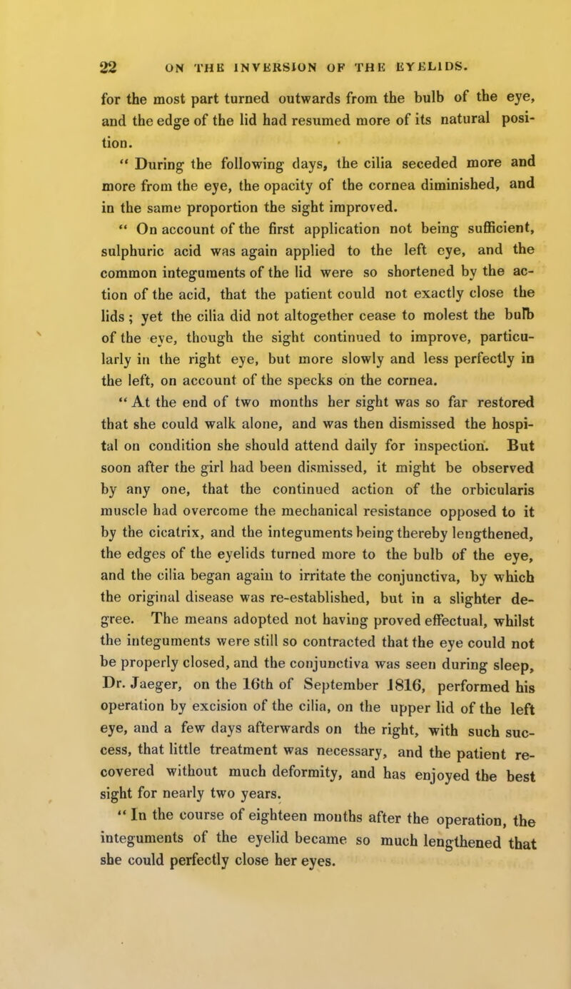 for the most part turned outwards from the bulb of the eye, and the edge of the lid had resumed more of its natural posi- tion.  During the following days, the cilia seceded more and more from the eye, the opacity of the cornea diminished, and in the same proportion the sight improved.  On account of the first application not being sufficient, sulphuric acid was again applied to the left eye, and the common integuments of the lid were so shortened by the ac- tion of the acid, that the patient could not exactly close the lids; yet the cilia did not altogether cease to molest the bulb of the eye, though the sight continued to improve, particu- larly in the right eye, but more slowly and less perfectly in the left, on account of the specks on the cornea.  At the end of two months her sight was so far restored that she could walk alone, and was then dismissed the hospi- tal on condition she should attend daily for inspection. But soon after the girl had been dismissed, it might be observed by any one, that the continued action of the orbicularis muscle had overcome the mechanical resistance opposed to it by the cicatrix, and the integuments being thereby lengthened, the edges of the eyelids turned more to the bulb of the eye, and the cilia began again to irritate the conjunctiva, by which the original disease was re-established, but in a slighter de- gree. The means adopted not having proved effectual, whilst the integuments were still so contracted that the eye could not be properly closed, and the conjunctiva was seen during sleep, Dr. Jaeger, on the 16th of September J 816, performed his operation by excision of the cilia, on the upper lid of the left eye, and a few days afterwards on the right, with such suc- cess, that little treatment was necessary, and the patient re- covered without much deformity, and has enjoyed the best sight for nearly two years.  In the course of eighteen mouths after the operation, the integuments of the eyelid became so much lengthened that she could perfectly close her eyes.