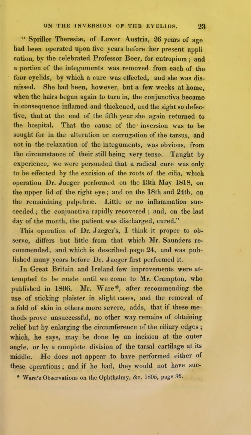 Spriller Theresise, of Lower Austria, 26 years of age had been operated upon five years before her present appli cation, by the celebrated Professor Beer, for entropium; and a portion of the integuments was removed from each of the four eyelids, by which a cure was effected, and she was dis- missed. She had been, however, but a few weeks at home, when the hairs began again to turn in, the conjunctiva became in consequence inflamed and thickened, and the sight so defec- tive, that at the end of the fifth year she again returned to the hospital. That the cause of the inversion was to be sought for in the alteration or corrugation of the tarsus, and not in the relaxation of the integuments, was obvious, from the circumstance of their still being very tense. Taught by experience, we were persuaded that a radical cure was only to be effected by the excision of the roots of the cilia, which operation Dr. Jaeger performed on the 13th May 1818, on the upper lid of the right eye; and on the 18th and 24th, on the remainining palpebrae. Little or no inflammation suc- ceeded ; the conjunctiva rapidly recovered ; and, on the last day of the month, the patient was discharged, cured. This operation of Dr. Jaeger's, I think it proper to ob- serve, differs but little from that which Mr. Saunders re- commended, and which is described page 24, and was pub- lished many years before Dr. Jaeger first performed it. In Great Britain and Ireland few improvements were at- tempted to be made until we come to Mr. Crampton, who published in 1806. Mr. Ware*, after recommending the use of sticking plaister in slight cases, and the removal of a fold of skin in others more severe, adds, that if these me- thods prove unsuccessful, no other way remains of obtaining relief but by enlarging the circumference of the ciliary edges; which, he says, may be done by an incision at the outer angle, or by a complete division of the tarsal cartilage at its middle. He does not appear to have performed either of these operations; and if he had, they would not have suc- * Ware's Observations on the Ophthalmy, &c. 1805, page 96.