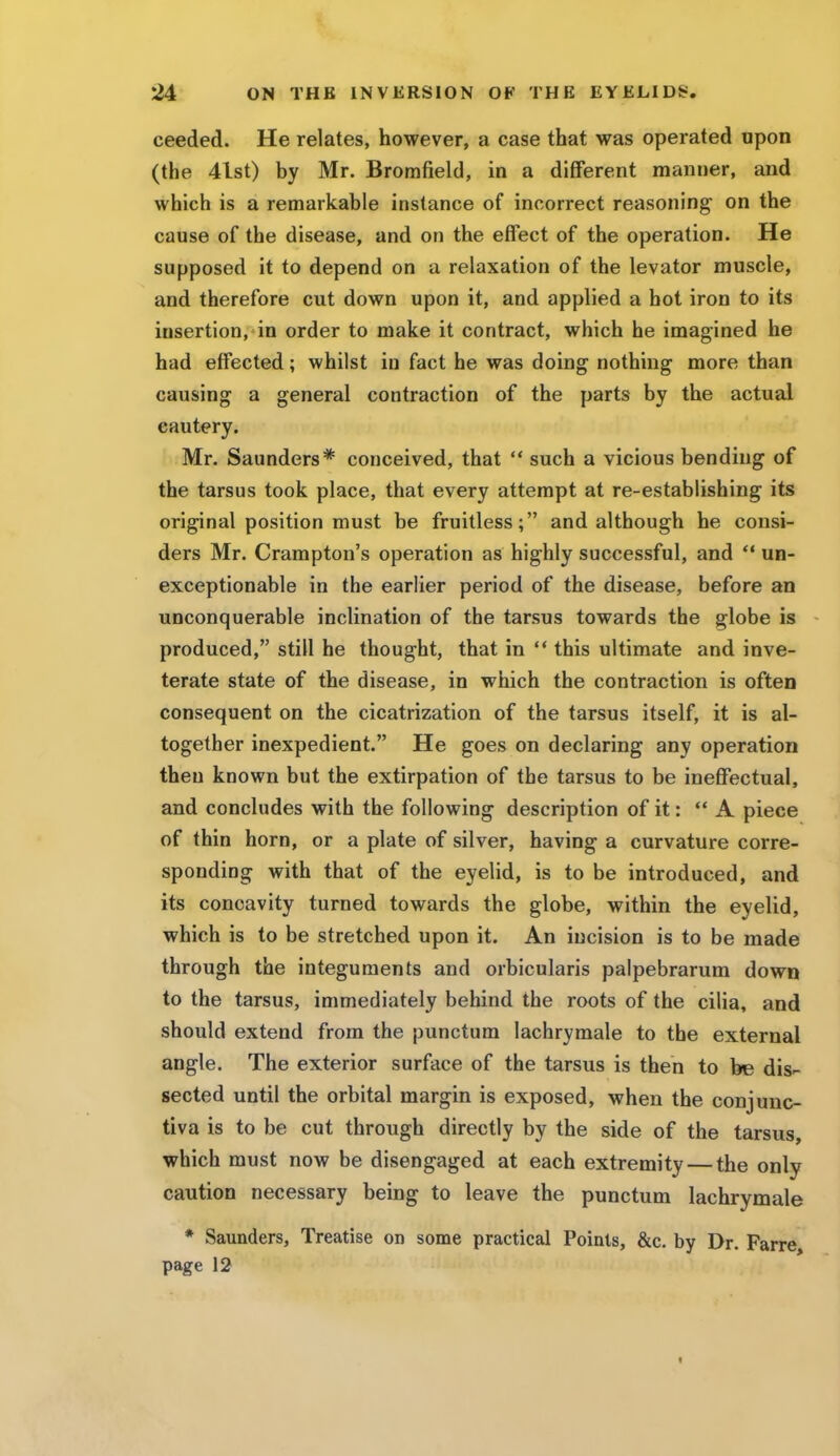 ceeded. He relates, however, a case that was operated upon (the 4lst) by Mr. Bromfield, in a different manner, and which is a remarkable instance of incorrect reasoning on the cause of the disease, and on the effect of the operation. He supposed it to depend on a relaxation of the levator muscle, and therefore cut down upon it, and applied a hot iron to its insertion, in order to make it contract, which he imagined he had effected; whilst in fact he was doing nothing more than causing a general contraction of the parts by the actual cautery. Mr. Saunders* conceived, that such a vicious bending of the tarsus took place, that every attempt at re-establishing its original position must be fruitless; and although he consi- ders Mr. Crampton's operation as highly successful, and un- exceptionable in the earlier period of the disease, before an unconquerable inclination of the tarsus towards the globe is produced, still he thought, that in this ultimate and inve- terate state of the disease, in which the contraction is often consequent on the cicatrization of the tarsus itself, it is al- together inexpedient. He goes on declaring any operation then known but the extirpation of the tarsus to be ineffectual, and concludes with the following description of it: u A piece of thin horn, or a plate of silver, having a curvature corre- sponding with that of the eyelid, is to be introduced, and its concavity turned towards the globe, within the eyelid, which is to be stretched upon it. An incision is to be made through the integuments and orbicularis palpebrarum down to the tarsus, immediately behind the roots of the cilia, and should extend from the punctum lachrymale to the external angle. The exterior surface of the tarsus is then to be dis- sected until the orbital margin is exposed, when the conjunc- tiva is to be cut through directly by the side of the tarsus, which must now be disengaged at each extremity — the only caution necessary being to leave the punctum lachrymale * Saunders, Treatise on some practical Points, &c. by Dr. Farre page 12
