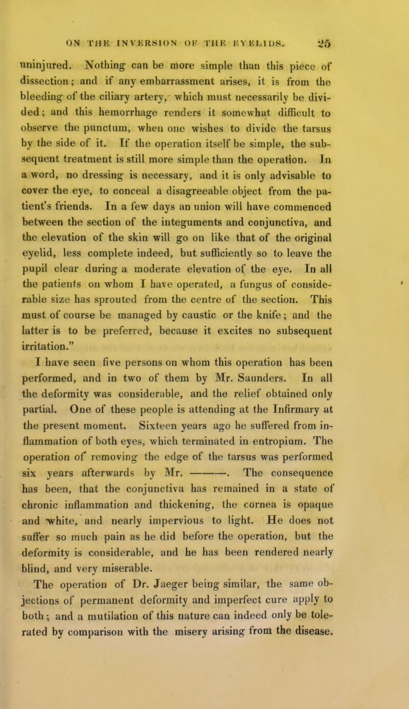 uninjured. Nothing can be more simple than this piece of dissection; and if any embarrassment arises, it is from the bleeding of the ciliary artery, which must necessarily be divi- ded; and this hemorrhage renders it somewhat difficult to observe the punctum, when one wishes to divide the tarsus by the side of it. If the operation itself be simple, the sub- sequent treatment is still more simple than the operation. In a word, no dressing is necessary, and it is only advisable to cover the eye, to conceal a disagreeable object from the pa- tient's friends. In a few days an union will have commenced between the section of the integuments and conjunctiva, and the elevation of the skin will go on like that of the original eyelid, less complete indeed, but sufficiently so to leave the pupil clear during a moderate elevation of the eye. In all the patients on whom I have operated, a fungus of conside- rable size has sprouted from the centre of the section. This must of course be managed by caustic or the knife; and the latter is to be preferred, because it excites no subsequent irritation. I have seen five persons on whom this operation has been performed, and in two of them by Mr. Saunders. In all the deformity was considerable, and the relief obtained only partial. One of these people is attending at the Infirmary at the present moment. Sixteen years ago he suffered from in- flammation of both eyes, which terminated in entropium. The operation of removing the edge of the tarsus was performed six years afterwards by Mr. . The consequence has been, that the conjunctiva has remained in a state of chronic inflammation and thickening, the cornea is opaque and white, and nearly impervious to light. He does not suffer so much pain as he did before the operation, but the deformity is considerable, and he has been rendered nearly blind, and verv miserable. The operation of Dr. Jaeger being similar, the same ob- jections of permanent deformity and imperfect cure apply to both; and a mutilation of this nature can indeed only be tole- rated by comparison with the misery arising from the disease.
