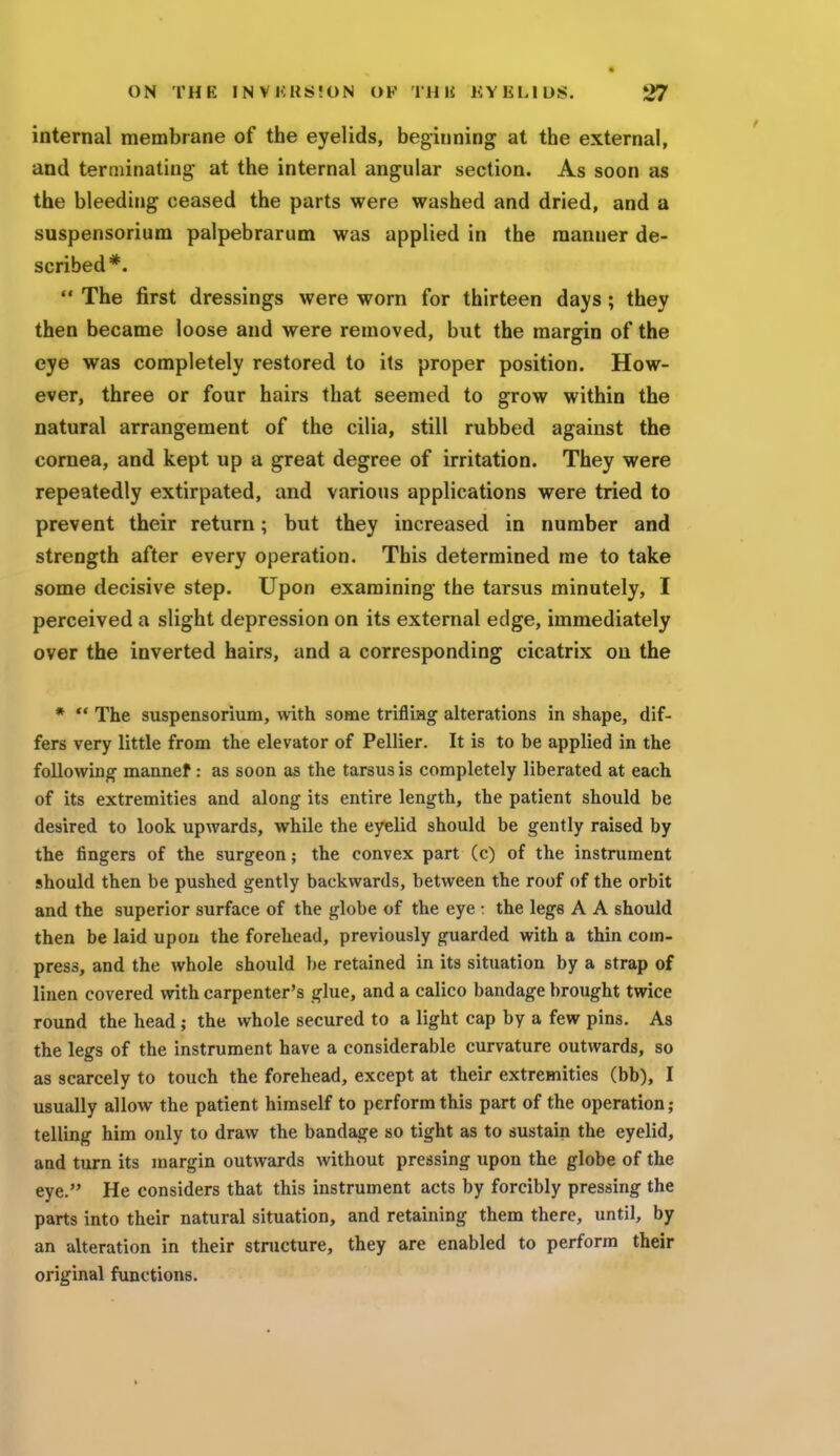 internal membrane of the eyelids, beginning at the external, and terminating at the internal angular section. As soon as the bleeding ceased the parts were washed and dried, and a suspensorium palpebrarum was applied in the manner de- scribed*.  The first dressings were worn for thirteen days; they then became loose and were removed, but the margin of the eye was completely restored to its proper position. How- ever, three or four hairs that seemed to grow within the natural arrangement of the cilia, still rubbed against the cornea, and kept up a great degree of irritation. They were repeatedly extirpated, and various applications were tried to prevent their return; but they increased in number and strength after every operation. This determined me to take some decisive step. Upon examining the tarsus minutely, I perceived a slight depression on its external edge, immediately over the inverted hairs, and a corresponding cicatrix on the *  The suspensorium, with some trifliag alterations in shape, dif- fers very little from the elevator of Pellier. It is to be applied in the following mannef: as soon as the tarsus is completely liberated at each of its extremities and along its entire length, the patient should be desired to look upwards, while the eyelid should be gently raised by the fingers of the surgeon; the convex part (c) of the instrument should then be pushed gently backwards, between the roof of the orbit and the superior surface of the globe of the eye : the lege A A should then be laid upon the forehead, previously guarded with a thin com- press, and the whole should be retained in its situation by a strap of linen covered with carpenter's glue, and a calico bandage brought twice round the head ; the whole secured to a light cap by a few pins. As the legs of the instrument have a considerable curvature outwards, so as scarcely to touch the forehead, except at their extremities (bb), I usually allow the patient himself to perform this part of the operation; telling him only to draw the bandage so tight as to sustain the eyelid, and turn its margin outwards without pressing upon the globe of the eye. He considers that this instrument acts by forcibly pressing the parts into their natural situation, and retaining them there, until, by an alteration in their structure, they are enabled to perform their original functions.