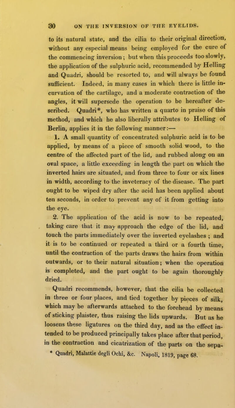 to its natural state, and the cilia to their original direction, without any especial means being employed for the cure of the commencing inversion; but when this proceeds too slowly, the application of the sulphuric acid, recommended b}r Helling and Quadri, should be resorted to, and will always be found sufficient. Indeed, in many cases in which there is little in- curvation of the cartilage, and a moderate contraction of the angles, it will supersede the operation to be hereafter de- scribed. Quadri*, who has written a quarto in praise of this method, and which he also liberally attributes to Helling of Berlin, applies it in the following manner:— 1. A small quantity of concentrated sulphuric acid is to be applied, by means of a piece of smooth solid wood, to the centre of the affected part of the lid, and rubbed along on an oval space, a little exceeding in length the part on which the inverted hairs are situated, and from three to four or six lines in width, according to the inveteracy of the disease. The part ought to be wiped dry after the acid has been applied about ten seconds, in order to prevent any of it from getting into the eye. 2. The application of the acid is now to be repeated, taking care that it may approach the edge of the lid, and touch the parts immediately over the inverted eyelashes ; and it is to be continued or repeated a third or a fourth time, until the contraction of the parts draws the hairs from within outwards, or to their natural situation; when the operation is completed, and the part ought to be again thoroughly dried. Quadri recommends, however, that the cilia be collected in three or four places, and tied together by pieces of silk, which may be afterwards attached to the forehead by means of sticking plaister, thus raising the lids upwards. But as he loosens these ligatures on the third day, and as the effect in- tended to be produced principally takes place after that period, in the contraction and cicatrization of the parts on the sepa- * Quadri, Malattie degli Ochi, &c. Napoli, 1819, page 68.