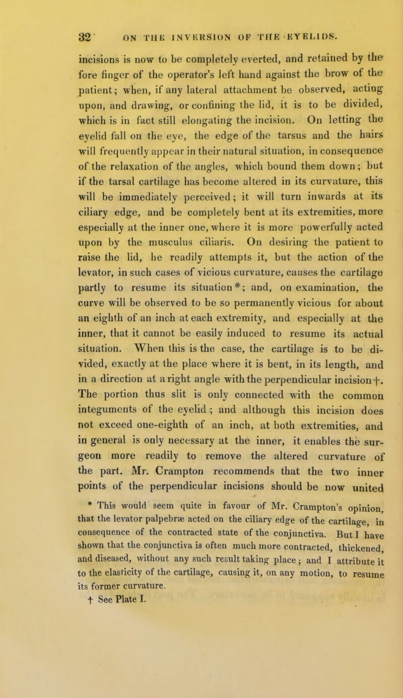 incisions is now to be completely everted, and retained by the fore ringer of the operator's left hand against the brow of the patient; when, if any lateral attachment be observed, acting upon, and drawing, or confining the lid, it is to be divided, which is in fact still elongating the incision. On letting the eyelid fall on the eye, the edge of the tarsus and the hairs will frequently appear in their natural situation, in consequence of the relaxation of the angles, which bound them down ; but if the tarsal cartilage has become altered in its curvature, this will be immediately perceived; it will turn inwards at its ciliary edge, and be completely bent at its extremities, more especially at the inner one, where it is more powerfully acted upon by the musculus ciliaris. On desiring the patient to raise the lid, he readily attempts it, but the action of the levator, in such cases of vicious curvature, causes the cartilage partly to resume its situation*; and, on examination, the curve will be observed to be so permanently vicious for about an eighth of an inch at each extremity, and especially at the inner, that it cannot be easily induced to resume its actual situation. When this is the case, the cartilage is to be di- vided, exactly at the place where it is bent, in its length, and in a direction at aright angle with the perpendicular incisionf. The portion thus slit is only connected with the common integuments of the eyelid ; and although this incision does not exceed one-eighth of an inch, at both extremities, and in general is only necessary at the inner, it enables the sur- geon more readily to remove the altered curvature of the part. Mr. Crampton recommends that the two inner points of the perpendicular incisions should be now united * This would seem quite in favour of Mr. Crampton's opinion, that the levator palpebrae acted on the ciliary edge of the cartilage in consequence of the contracted state of the conjunctiva. But I have shown that the conjunctiva is often much more contracted, thickened, and diseased, without any such result taking place j and I attribute it to the elasticity of the cartilage, causing it, on any motion, to resume its former curvature. f See Plate I.