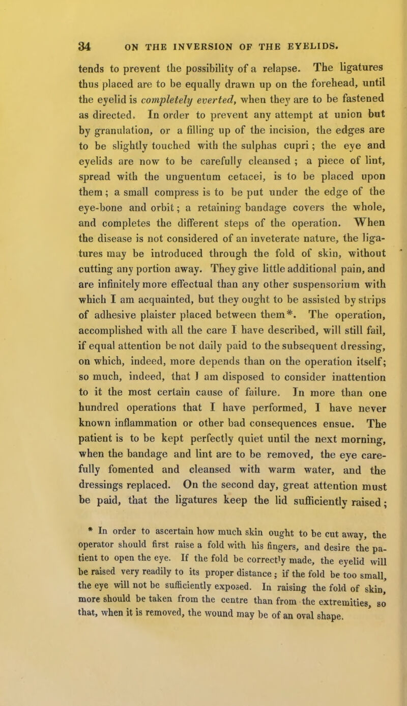 tends to prevent the possibility of a relapse. The ligatures thus placed are to be equally drawn up on the forehead, until the eyelid is completely everted, when they are to be fastened as directed. In order to prevent any attempt at union but by granulation, or a filling up of the incision, the edges are to be slightly touched with the sulphas cupri; the eye and eyelids are now to be carefully cleansed ; a piece of lint, spread with the unguentum cetacei, is to be placed upon them; a small compress is to be put under the edge of the eye-bone and orbit; a retaining bandage covers the whole, and completes the different steps of the operation. When the disease is not considered of an inveterate nature, the liga- tures may be introduced through the fold of skin, without cutting any portion away. They give little additional pain, and are infinitely more effectual than any other suspensorium with which I am acquainted, but they ought to be assisted by strips of adhesive plaister placed between them*. The operation, accomplished with all the care I have described, will still fail, if equal attention be not daily paid to the subsequent dressing, on which, indeed, more depends than on the operation itself; so much, indeed, that J am disposed to consider inattention to it the most certain cause of failure. In more than one hundred operations that I have performed, I have never known inflammation or other bad consequences ensue. The patient is to be kept perfectly quiet until the next morning, when the bandage and lint are to be removed, the eye care- fully fomented and cleansed with warm water, and the dressings replaced. On the second day, great attention must be paid, that the ligatures keep the lid sufficiently raised; * In order to ascertain how much skin ought to be cut away, the operator should first raise a fold with his fingers, and desire the pa- tient to open the eye. If the fold be correctly made, the eyelid will be raised very readily to its proper distance ; if the fold be too small, the eye will not be sufficiently exposed. In raising the fold of skin,' more should be taken from the centre than from the extremities, so that, when it is removed, the wound may be of an oval shape.