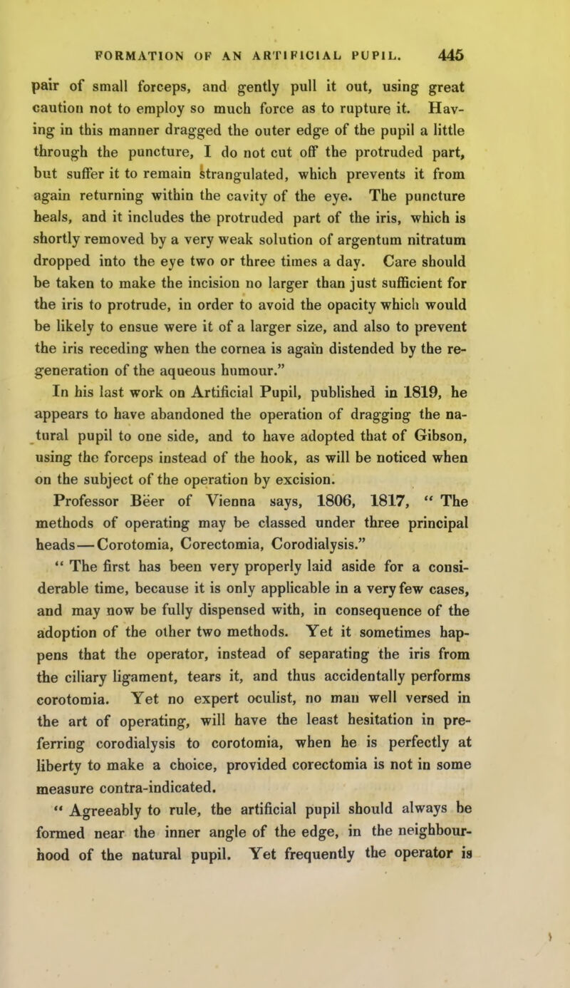 pair of small forceps, and gently pull it out, using great caution not to employ so much force as to rupture it. Hav- ing in this manner dragged the outer edge of the pupil a little through the puncture, I do not cut off the protruded part, but suffer it to remain strangulated, which prevents it from again returning within the cavity of the eye. The puncture heals, and it includes the protruded part of the iris, which is shortly removed by a very weak solution of argentum nitratum dropped into the eye two or three times a day. Care should be taken to make the incision no larger than just sufficient for the iris to protrude, in order to avoid the opacity which would be likely to ensue were it of a larger size, and also to prevent the iris receding when the cornea is again distended by the re- generation of the aqueous humour. In his last work on Artificial Pupil, published in 1819, he appears to have abandoned the operation of dragging the na- tural pupil to one side, and to have adopted that of Gibson, using the forceps instead of the hook, as will be noticed when on the subject of the operation by excision. Professor Beer of Vienna says, 1806, 1817,  The methods of operating may be classed under three principal heads — Corotomia, Corectomia, Corodialysis.  The first has been very properly laid aside for a consi- derable time, because it is only applicable in a very few cases, and may now be fully dispensed with, in consequence of the adoption of the other two methods. Yet it sometimes hap- pens that the operator, instead of separating the iris from the ciliary ligament, tears it, and thus accidentally performs corotomia. Yet no expert oculist, no man well versed in the art of operating, will have the least hesitation in pre- ferring corodialysis to corotomia, when he is perfectly at liberty to make a choice, provided corectomia is not in some measure contra-indicated. ** Agreeably to rule, the artificial pupil should always be formed near the inner angle of the edge, in the neighbour- hood of the natural pupil. Yet frequently the operator is